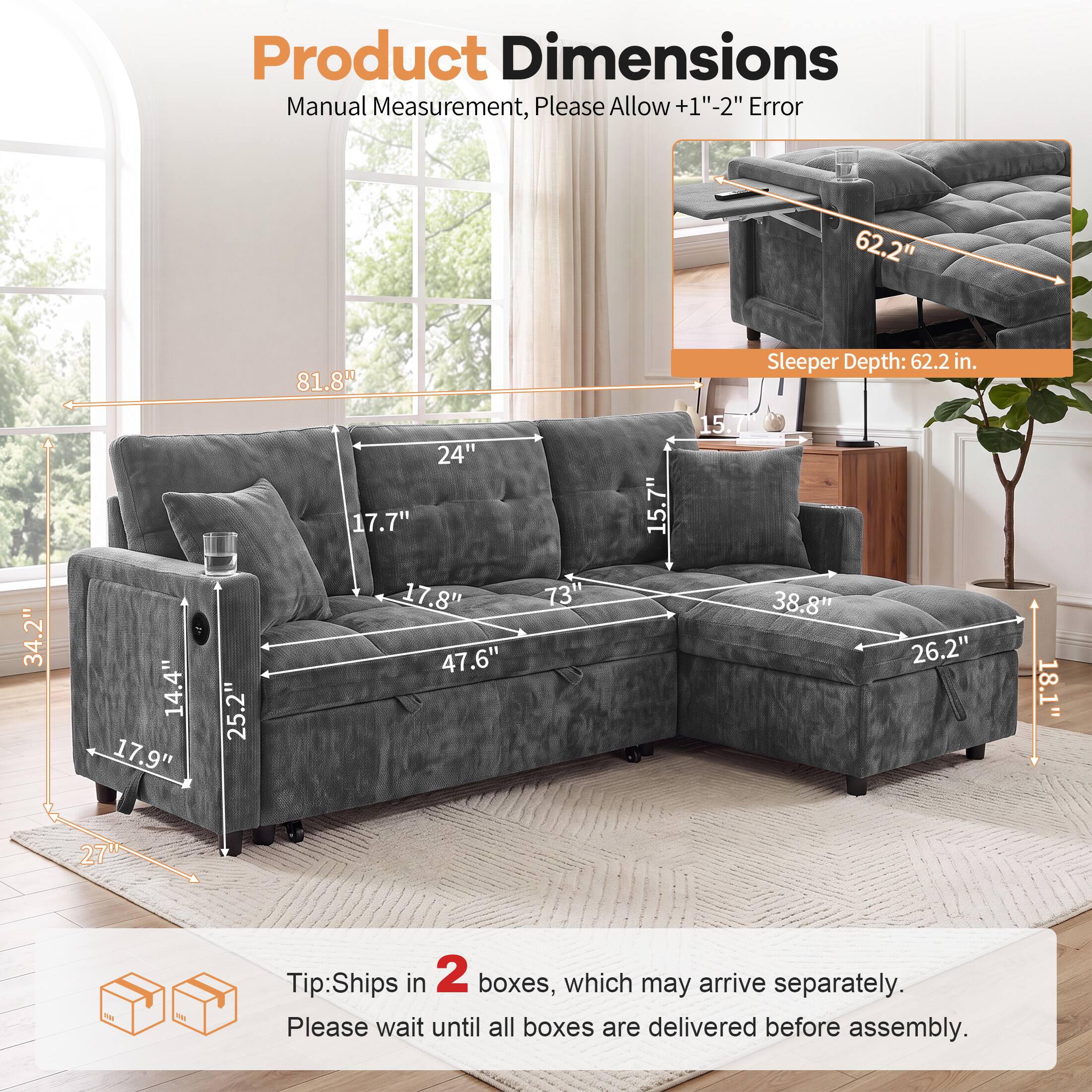 Product Dimensions Manual Measurement, Please Allow +1"-2" Error

62.2" 81.8" Sleeper Depth: 62.2 in. 34.2" 14.4" 17.9" 25.2" 24" 17.7" 17.8" 47.6" 73" 15.7" 15.7 38.8" 26.2" 18.1" 27"

Tip: Ships in 2 boxes, which may arrive separately. Please wait until all boxes are delivered before assembly.