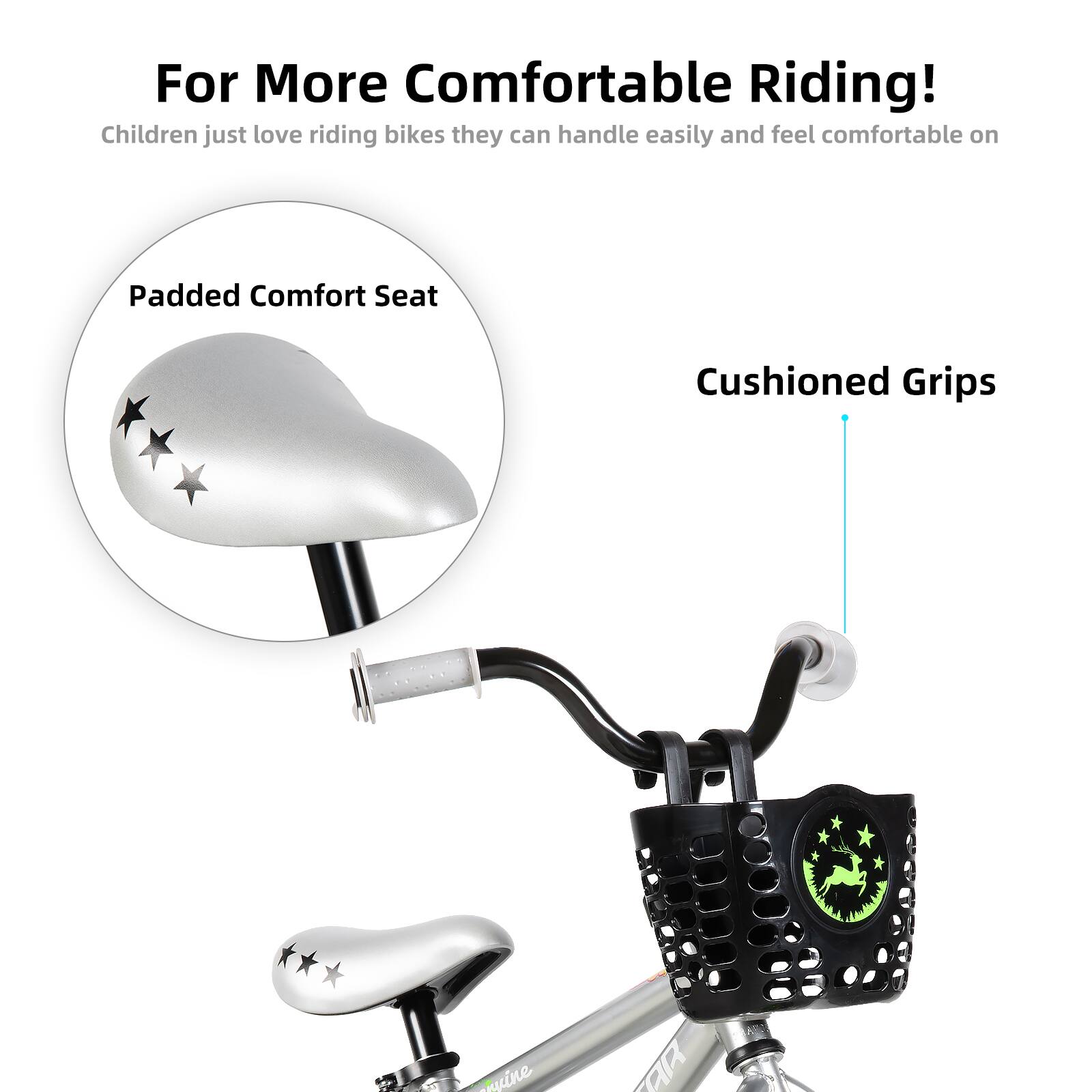 For More Comfortable Riding!  
Children just love riding bikes they can handle easily and feel comfortable on  

Padded Comfort Seat  
Cushioned Grips