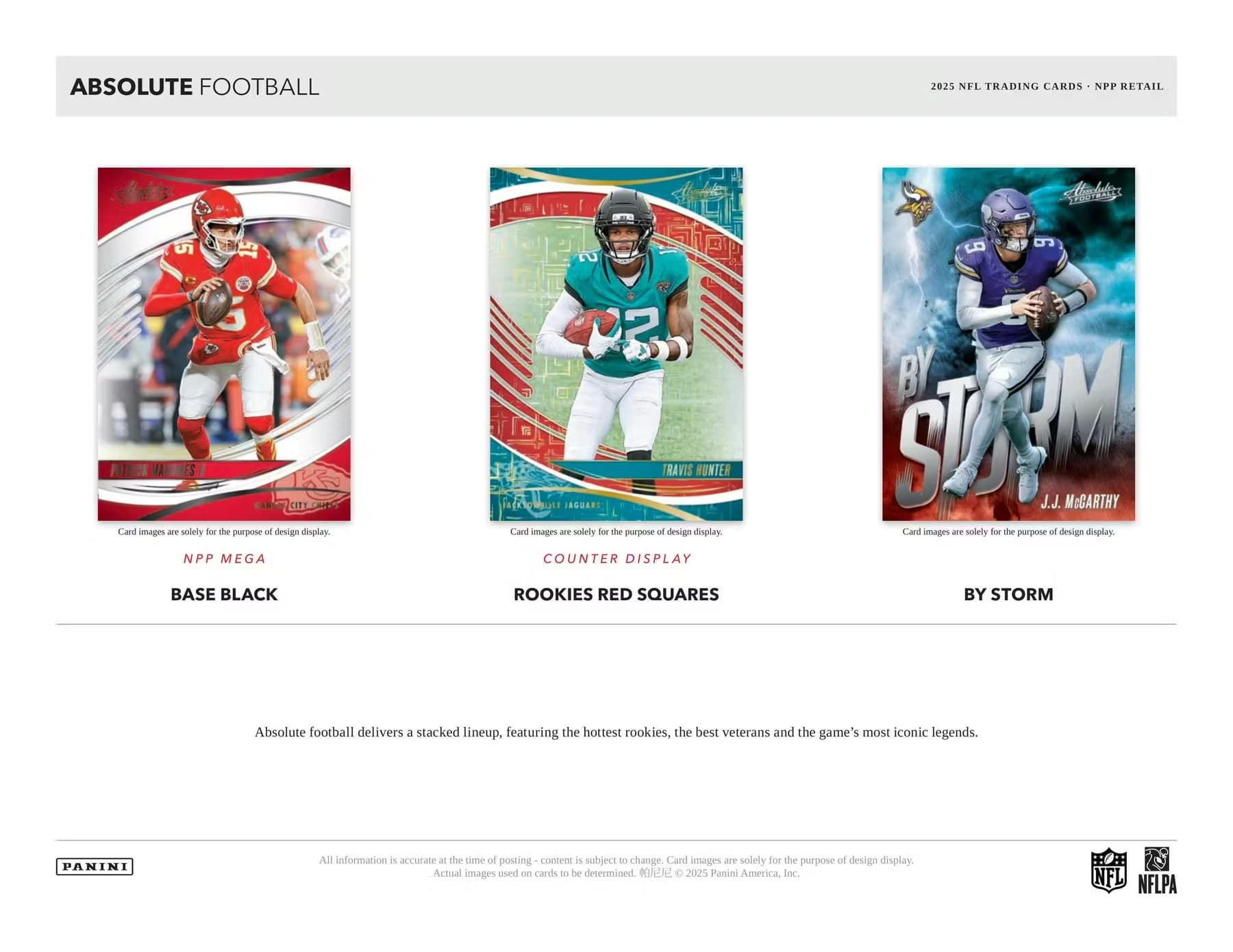 ABSOLUTE FOOTBALL

2025 NFL TRADING CARDS - NPP RETAIL

NPP MEGA BASE BLACK

COUNTER DISPLAY ROOKIES RED SQUARES

BY STORM

Card images are solely for the purpose of design display.

Absolute football delivers a stacked lineup, featuring the hottest rookies, the best veterans and the game's most iconic legends.

All information is accurate at the time of posting - content is subject to change. Card images are solely for the purpose of design display. Actual images used on cards to be determined. © 2025 Panini America, Inc.

NFL NFLPA