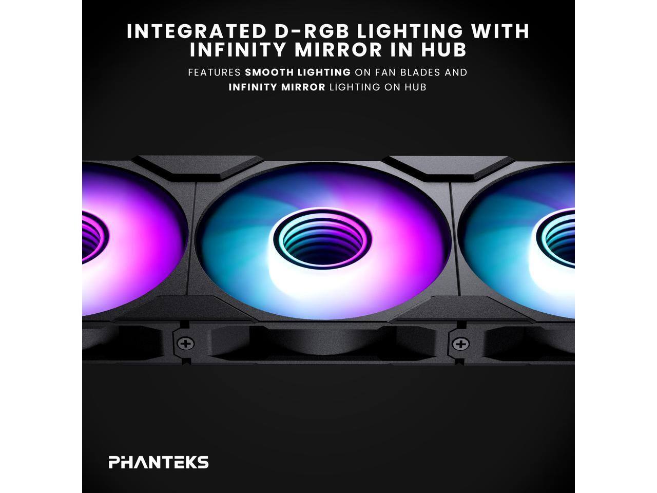 INTEGRATED D-RGB LIGHTING WITH INFINITY MIRROR IN HUB  
FEATURES SMOOTH LIGHTING ON FAN BLADES AND INFINITY MIRROR LIGHTING ON HUB  

PHANTEKS