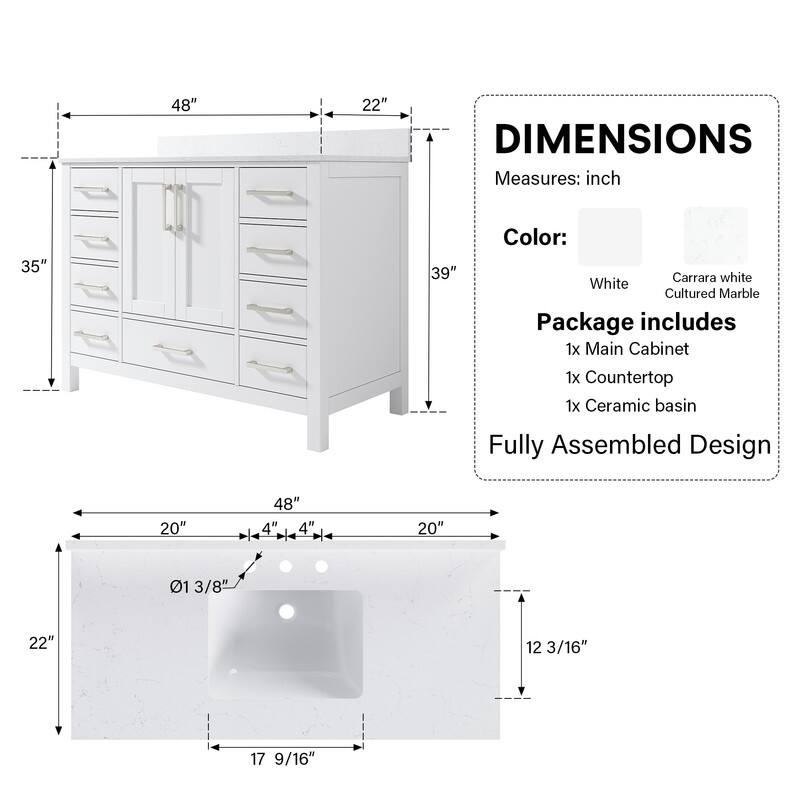 48" x 22" DIMENSIONS  
Measures: inch  
35" x 39"  
Color: Carrara white White Cultured Marble  
Package includes  
1x Main Cabinet  
1x Countertop  
1x Ceramic basin  
Fully Assembled Design  
20" x 48" x 4" x 4"  
20" x 01 3/8" x 22" x 12 3/16" x 17 9/16"
