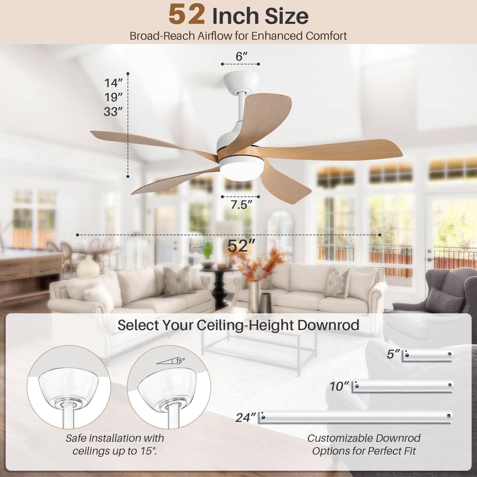 52 Inch Size  
Broad-Reach Airflow for Enhanced Comfort  

6"  
14"  
19"  
33"  
7.5"  
52"  

Select Your Ceiling-Height Downrod  

Safe installation with ceilings up to 15"  

Customizable Downrod Options for Perfect Fit  

5"  
10"  
24"
