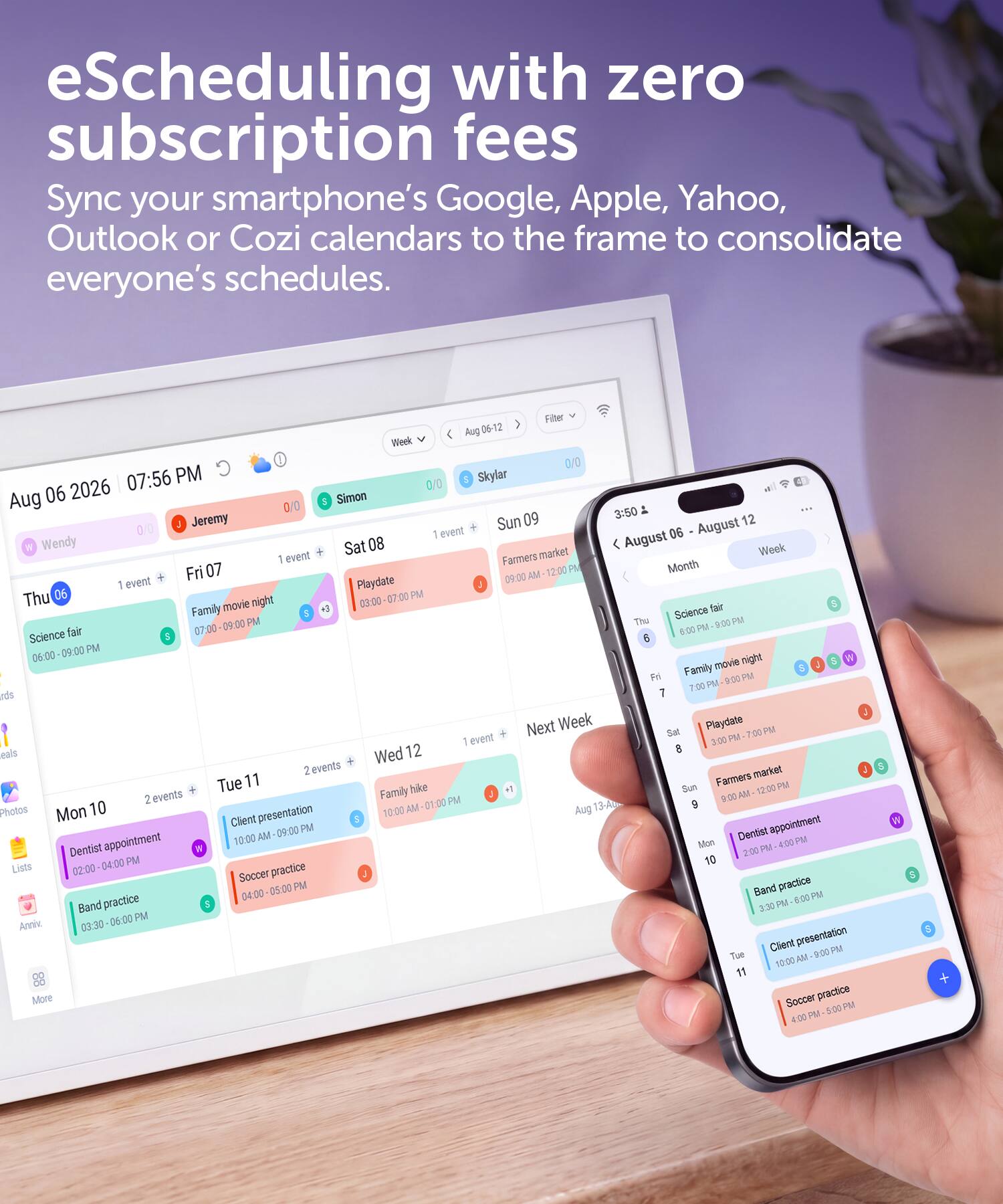 eScheduling with zero subscription fees  
Sync your smartphone's Google, Apple, Yahoo, Outlook or Cozi calendars to the frame to consolidate everyone's schedules.
