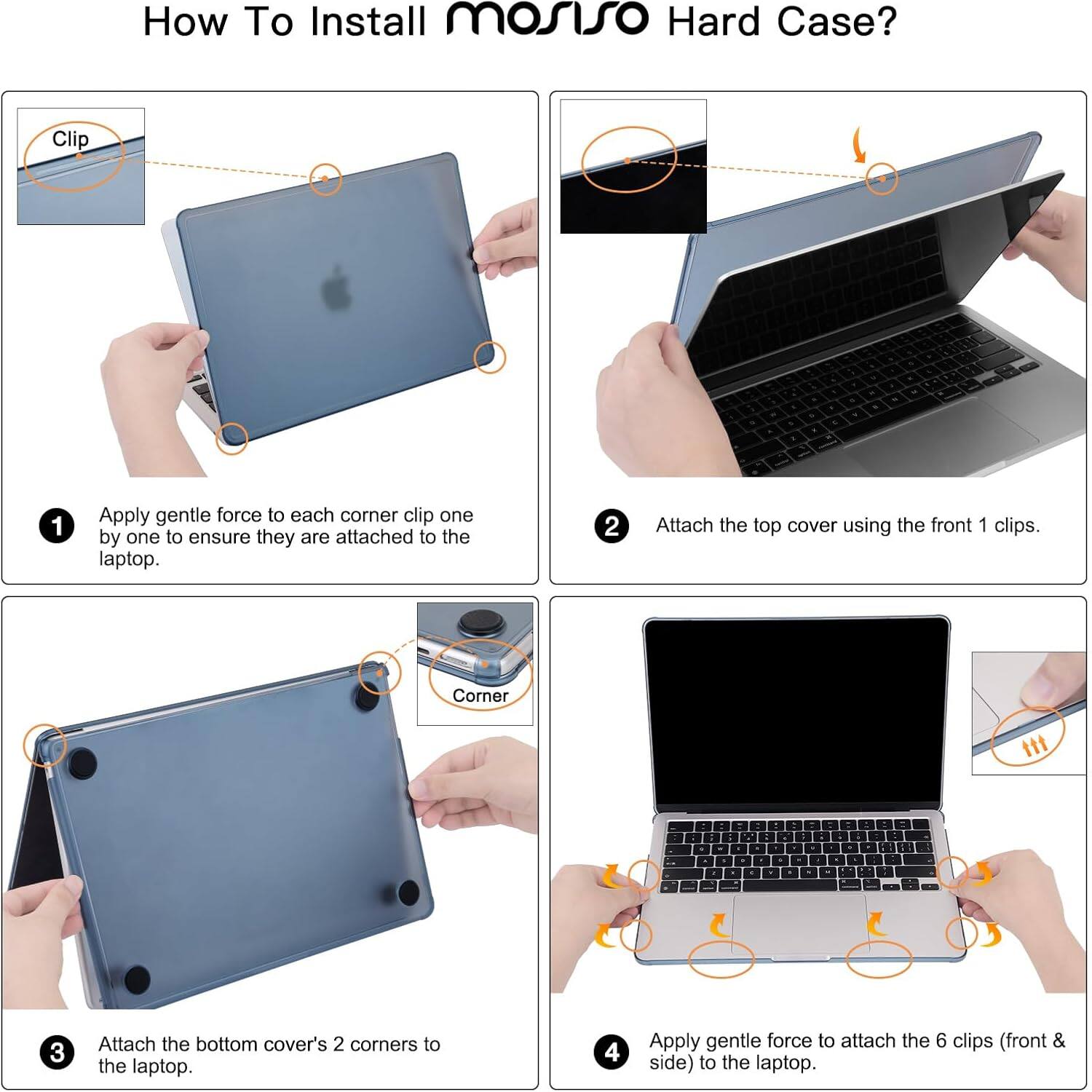 How To Install mosiso Hard Case?

1. Apply gentle force to each corner clip one by one to ensure they are attached to the laptop.
2. Attach the top cover using the front 1 clips.
3. Attach the bottom cover's 2 corners to the laptop.
4. Apply gentle force to attach the 6 clips (front & side) to the laptop.