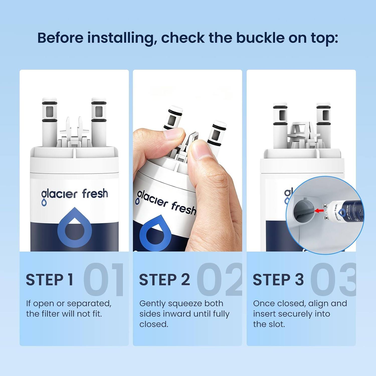 Before installing, check the buckle on top:

glacier fresh

STEP 1 01
If open or separated, the filter will not fit.

STEP 2 02
Gently squeeze both sides inward until fully closed.

STEP 3 03
Once closed, align and insert securely into the slot.