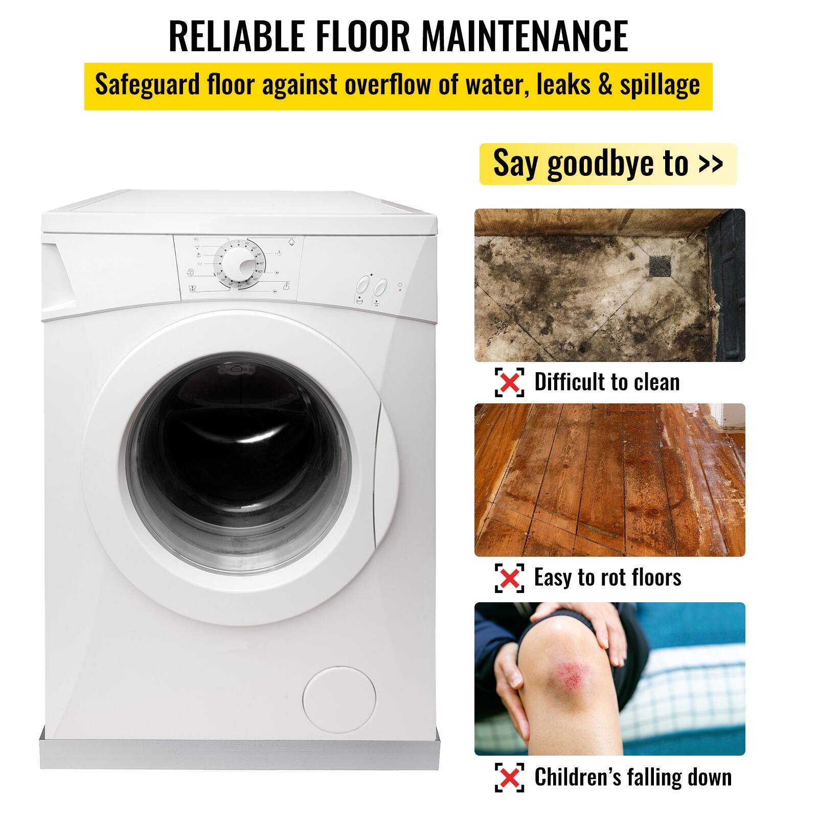 RELIABLE FLOOR MAINTENANCE  
Safeguard floor against overflow of water, leaks & spillage  

Say goodbye to >>  
Difficult to clean  
Easy to rot floors  
Children's falling down