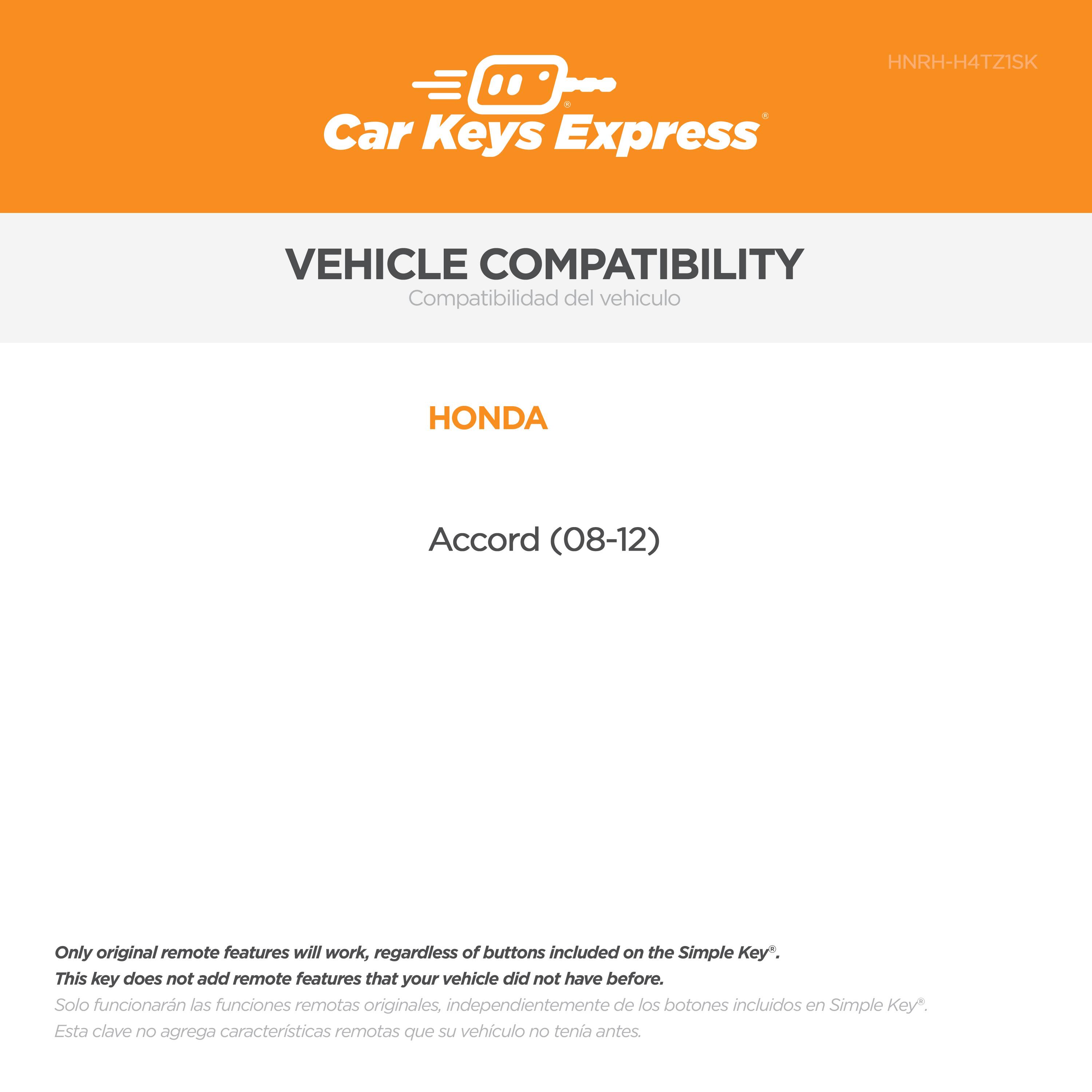 Car Keys Express  
HNRH-H4TZ1SK  

VEHICLE COMPATIBILITY  
Compatibilidad del vehículo  

HONDA  
Accord (08-12)  

Only original remote features will work, regardless of buttons included on the Simple Key*.  
This key does not add remote features that your vehicle did not have before.  
Solo funcionarán las funciones remotas originales, independientemente de los botones incluidos en Simple Key*.  
Esta clave no agrega características remotas que su vehículo no tenía antes.