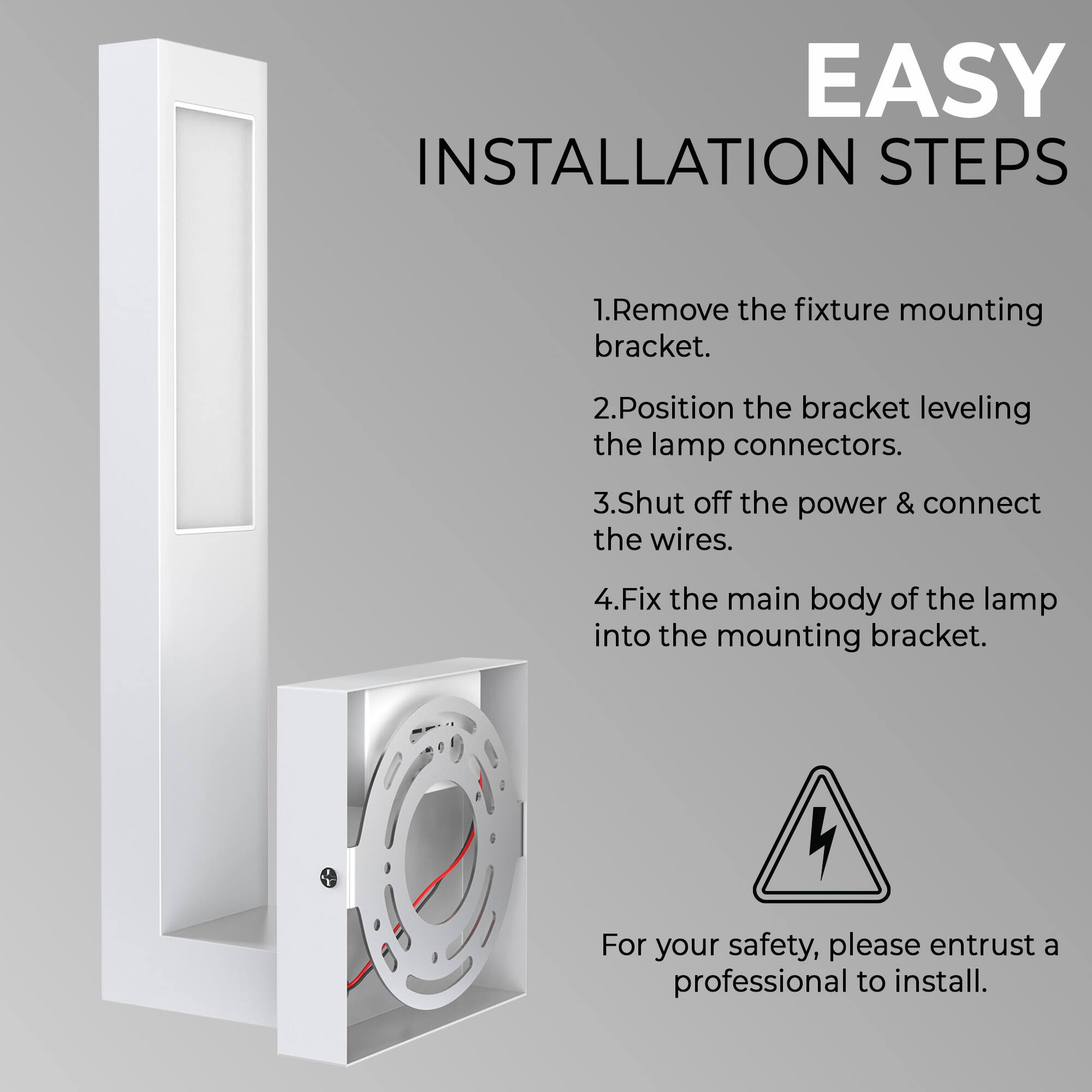 EASY INSTALLATION STEPS

1. Remove the fixture mounting bracket.
2. Position the bracket leveling the lamp connectors.
3. Shut off the power & connect the wires.
4. Fix the main body of the lamp into the mounting bracket.

For your safety, please entrust a professional to install.