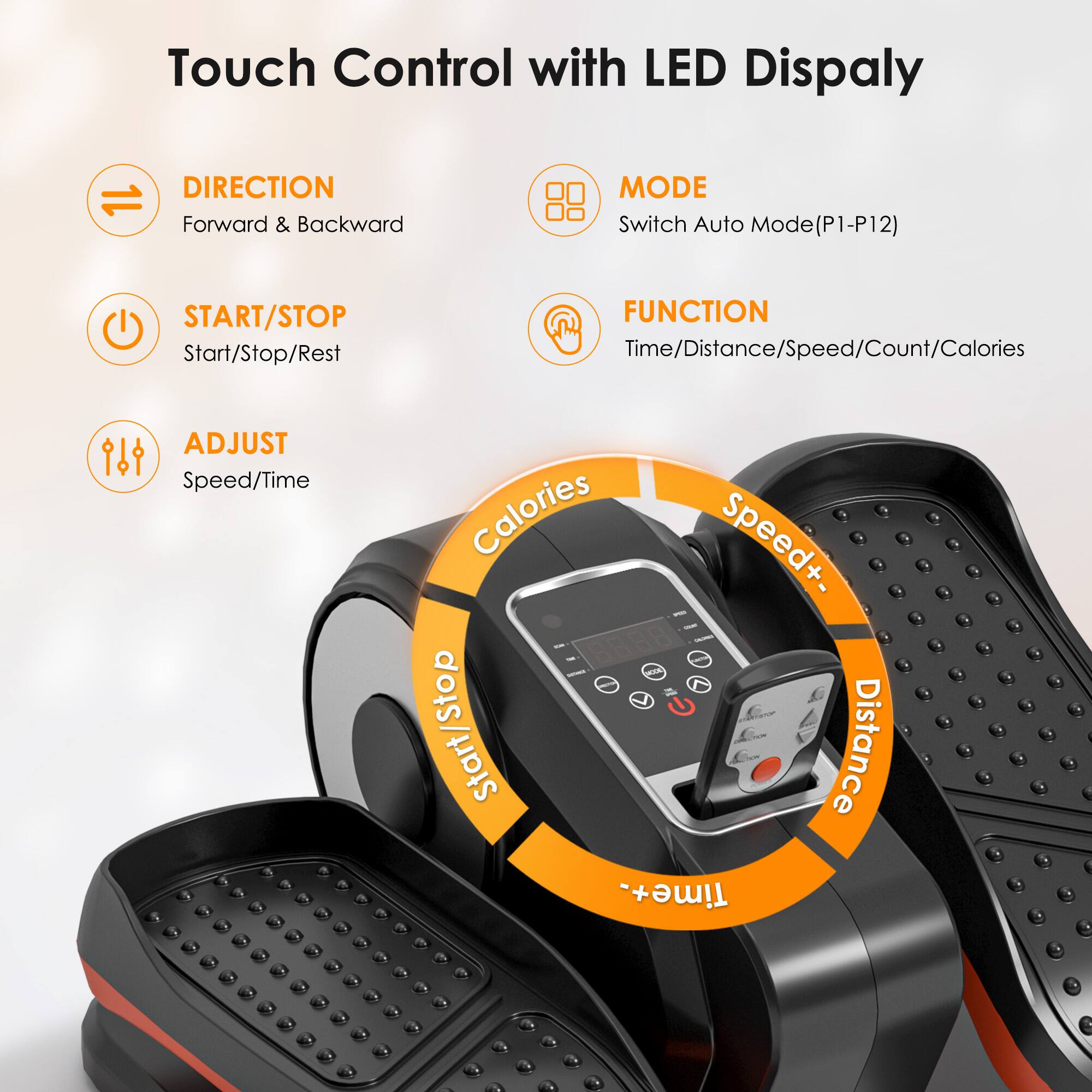 Touch Control with LED Display

- DIRECTION
  - Forward & Backward

- START/STOP
  - Start/Stop/Rest

- ADJUST
  - Speed/Time

- MODE
  - Switch Auto Mode (P1-P12)

- FUNCTION
  - Time/Distance/Speed/Count/Calories

- Calories
- Speed+
- Speed-
- Start/Stop
- Distance
- Time+
- Time-
- Distance
- Time