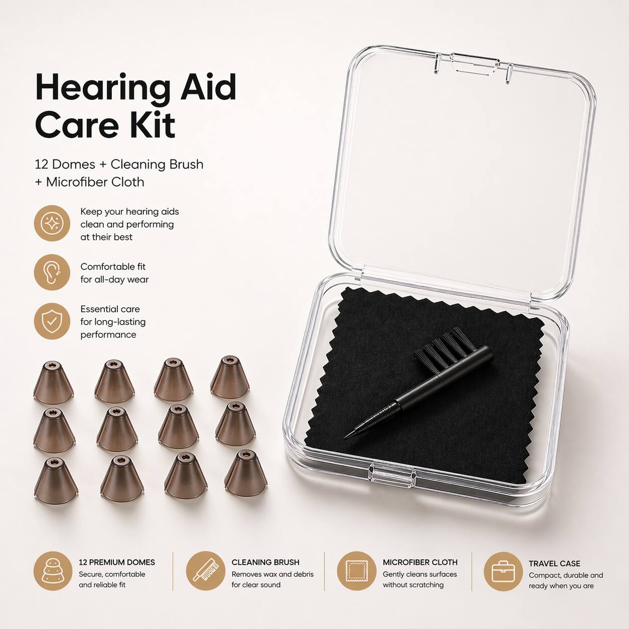 Hearing Aid Care Kit

12 Domes + Cleaning Brush + Microfiber Cloth

Keep your hearing aids clean and performing at their best
Comfortable fit for all-day wear
Essential care for long-lasting performance

12 PREMIUM DOMES
Secure, comfortable and reliable fit

CLEANING BRUSH
Removes wax and debris for clear sound

MICROFIBER CLOTH
Gently cleans surfaces without scratching

TRAVEL CASE
Compact, durable and ready when you are