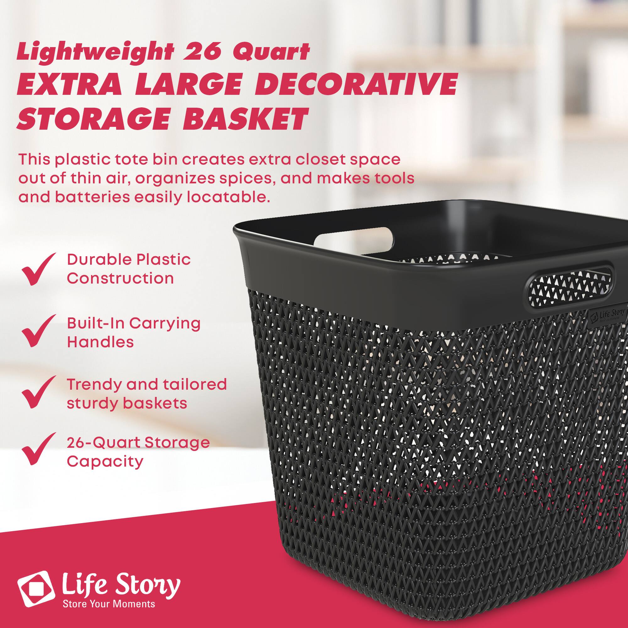 Lightweight 26 Quart EXTRA LARGE DECORATIVE STORAGE BASKET

This plastic tote bin creates extra closet space out of thin air, organizes spices, and makes tools and batteries easily locatable.

- Durable Plastic Construction
- Built-In Carrying Handles
- Trendy and tailored sturdy baskets
- 26-Quart Storage Capacity

Life Story  
Store Your Moments