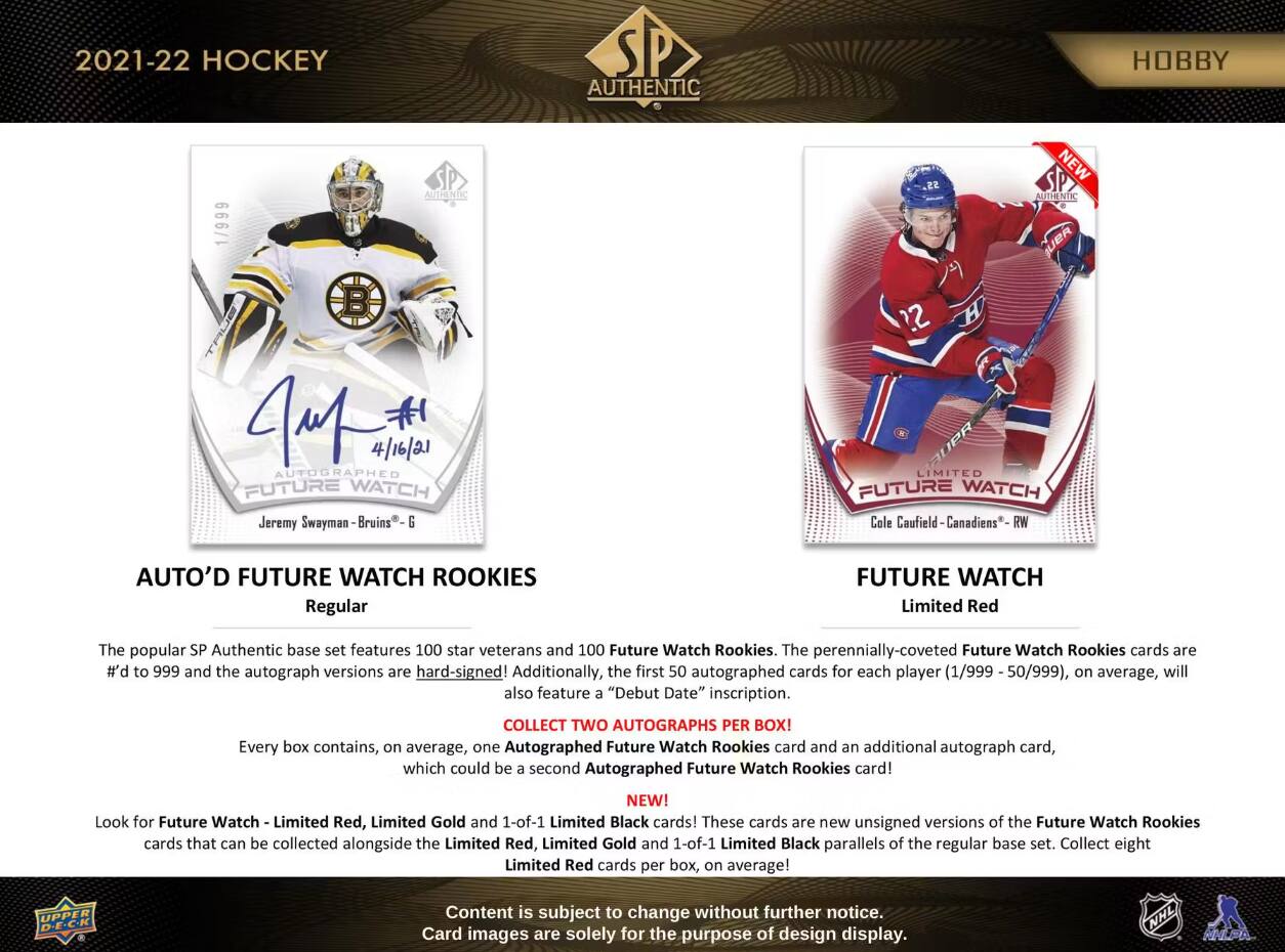 2021-22 HOCKEY  
AUTHENTIC  
HOBBY  
1/999  
AUTHENTIC  
NEW AUTHENTIC BUER  
4M 4/16/21 AUTOGRAPHED FUTURE WATCH Jeremy Swayman Bruins G  
22 LIMITED FUTURE WATCH Cole Caufield Canadiens RW  
AUTO'D FUTURE WATCH ROOKIES Regular  
FUTURE WATCH Limited Red  

The popular SP Authentic base set features 100 star veterans and 100 Future Watch Rookies. The perennially-coveted Future Watch Rookies cards are #'d to 999 and the autograph versions are hard-signed! Additionally, the first 50 autographed cards for each player (1/999 50/999), on average, will also feature a "Debut Date" inscription.  
COLLECT TWO AUTOGRAPHS PER BOX! Every box contains, on average, one Autographed Future Watch Rookies card and an additional autograph card, which could be a second Autographed Future Watch Rookies card!  
NEW! Look for Future Watch Limited Red, Limited Gold and 1-of-1 Limited Black cards! These cards are new unsigned versions of the Future Watch