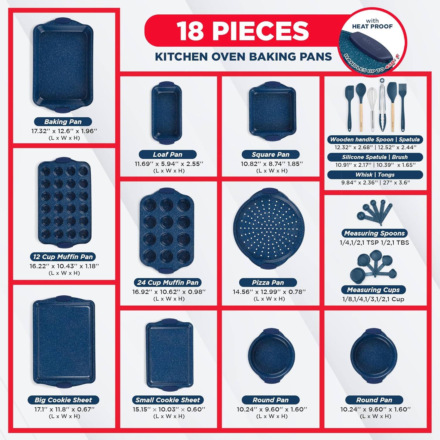 with HEAT PROOF 18 PIECES KITCHEN OVEN BAKING PANS

Baking Pan 17.32" x 12.6" x 1.96" (L x W x H)
Loaf Pan 11.69" x 5.94" x 2.55" (L x W x H)
Square Pan 10.82" x 8.74" x 1.85" (L x W x H)
Wooden handle Spoon | Spatula 12.32" x 2.68" x 12.52" x 2.44"
Silicone Spatula Brush 10.91" x 2.17" x 10.39" x 1.65"
Whisk Tongs 9.84" x 2.36" x 27" x 3.6"
Measuring Spoons 1/4,1/2,1 TSP 1/2,1 TBS
12 Cup Muffin Pan 16.22" x 10.43" x 1.18" (L x W x H)
24 Cup Muffin Pan 16.92" x 10.62" x 0.98" (L x W x H)
Pizza Pan 14.56" x 12.99" x 0.78" (L x W x H)
Measuring Cups 1/8,1/4,1/3,1/2,1 Cup
Big Cookie Sheet 17.1" x 11.8" x 0.67" (L x W x H)
Small Cookie Sheet 15.15" x 10.03" x 0.60" (L x W x H)
Round Pan 10.24" x 9.60" x 1.60" (L x W x H)