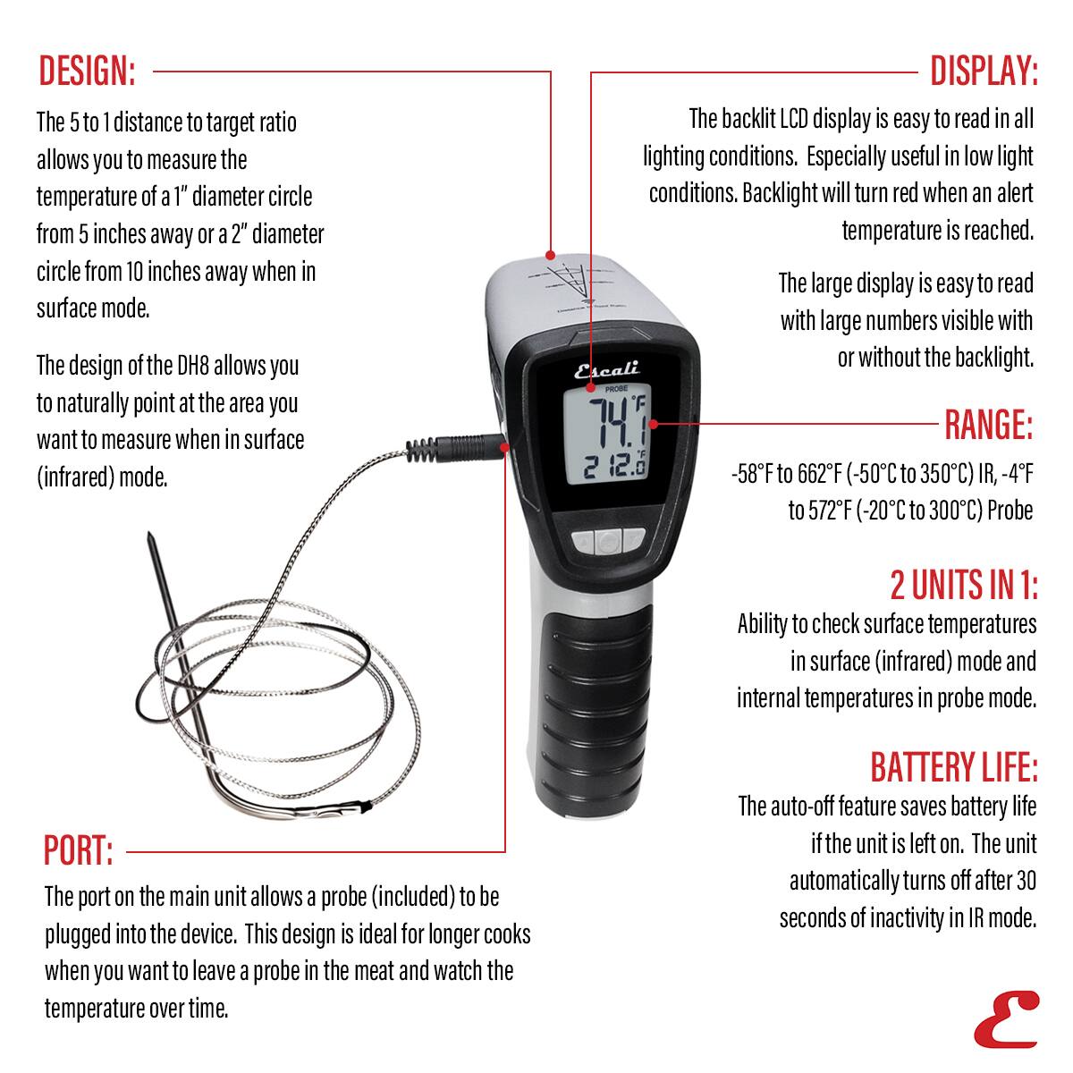 DESIGN: The 5 to 1 distance to target ratio allows you to measure the temperature of a 1" diameter circle from 5 inches away or a 2" diameter circle from 10 inches away when in surface mode. The design of the DH8 allows you to naturally point at the area you want to measure when in surface (infrared) mode.

DISPLAY: The backlit LCD display is easy to read in all lighting conditions. Especially useful in low light conditions. Backlight will turn red when an alert temperature is reached. The large display is easy to read with large numbers visible with or without the backlight.

RANGE: -58°F to 662°F (-50°C to 350°C) IR, -4°F to 572°F (-20°C to 300°C) Probe

2 UNITS IN 1: Ability to check surface temperatures in surface (infrared) mode and internal temperatures in probe mode.

PORT: The port on the main unit allows a probe (included) to be plugged into the device. This design is ideal for longer cooks when you want to leave a probe in the meat and watch the temperature over time.