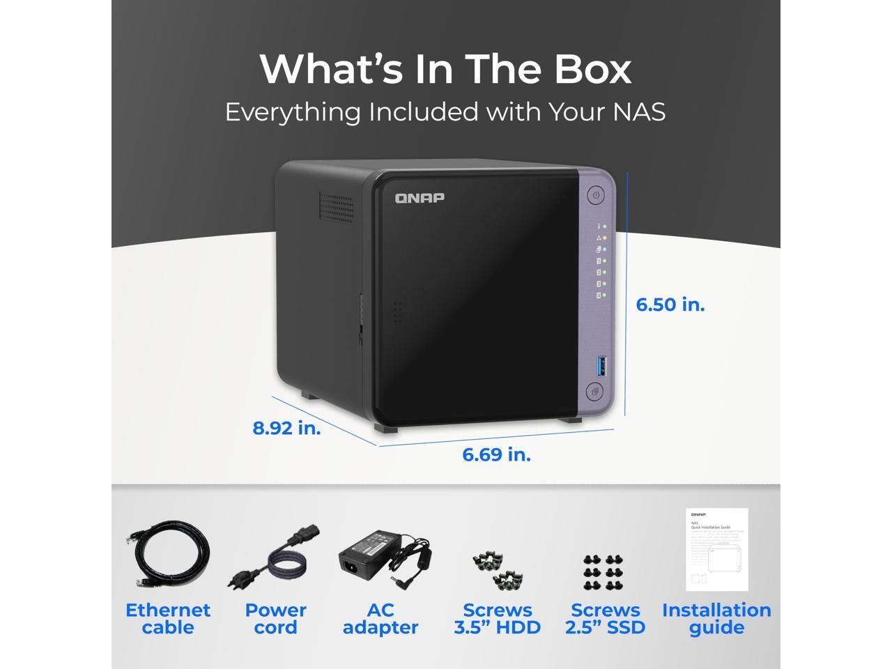 What's In The Box  
Everything Included with Your NAS  

- 6.50 in.  
- 8.92 in.  
- 6.69 in.  

Ethernet cable  
Power cord  
AC adapter  
Screws  
Screws  
3.5" HDD  
2.5" SSD  
Installation guide