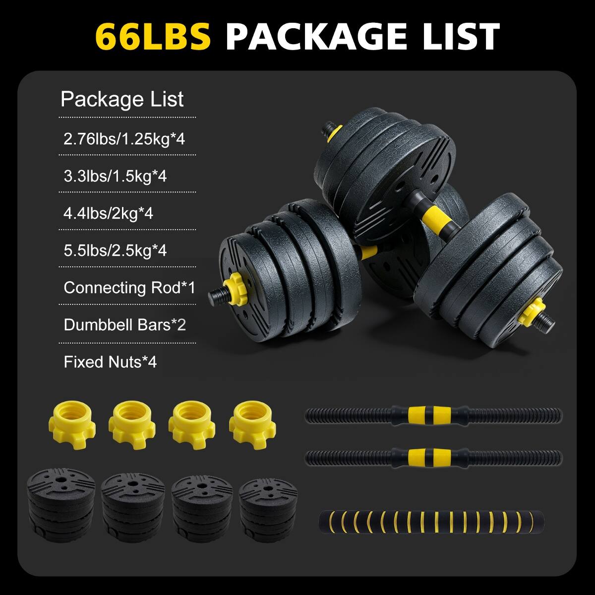 66LBS PACKAGE LIST

Package List
2.76lbs/1.25kg*4
3.3lbs/1.5kg*4
4.4lbs/2kg*4
5.5lbs/2.5kg*4

Connecting Rod*1
Dumbbell Bars*2
Fixed Nuts*4