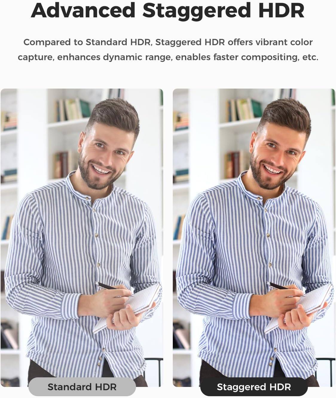 Advanced Staggered HDR

Compared to Standard HDR, Staggered HDR offers vibrant color capture, enhances dynamic range, enables faster compositing, etc.

Standard HDR

Staggered HDR