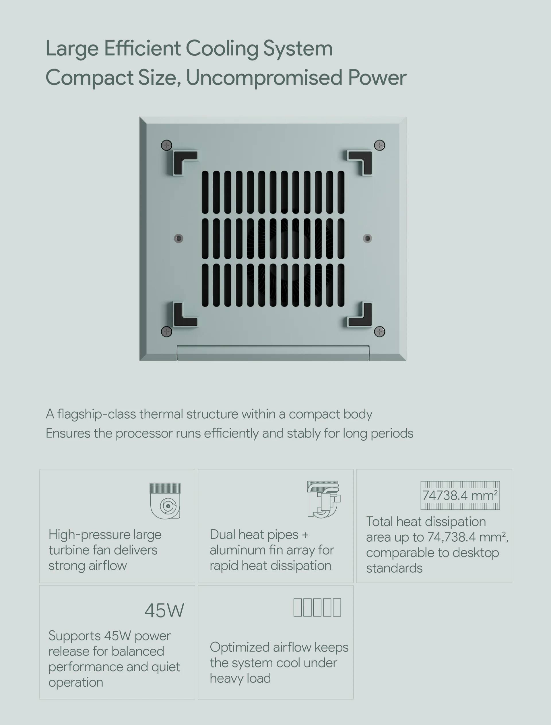 Large Efficient Cooling System  
Compact Size, Uncompromised Power  

A flagship-class thermal structure within a compact body ensures the processor runs efficiently and stably for long periods.  

- High-pressure large turbine fan delivers strong airflow  
- Dual heat pipes + aluminum fin array for rapid heat dissipation  
- Total heat dissipation area up to 74,738.4 mm², comparable to desktop standards  
- Supports 45W power release for balanced performance and quiet operation  
- Optimized airflow keeps the system cool under heavy load