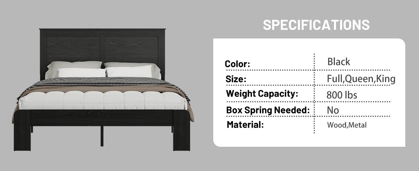 SPECIFICATIONS  
Color: Black  
Size: Full, Queen, King  
Weight Capacity: 800 lbs  
Box Spring Needed: No  
Material: Wood, Metal