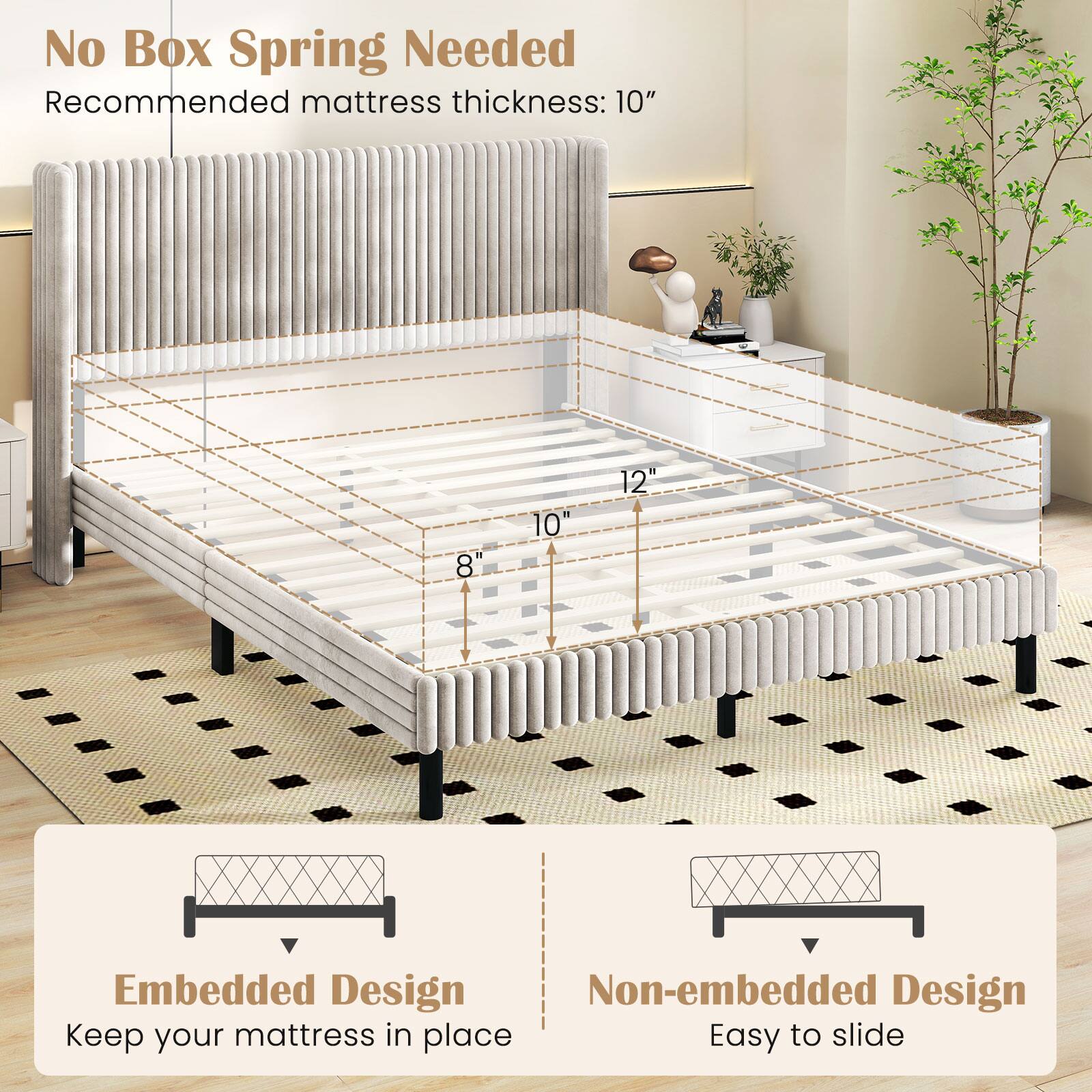 No Box Spring Needed  
Recommended mattress thickness: 10"  

Embedded Design  
Keep your mattress in place  

Non-embedded Design  
Easy to slide