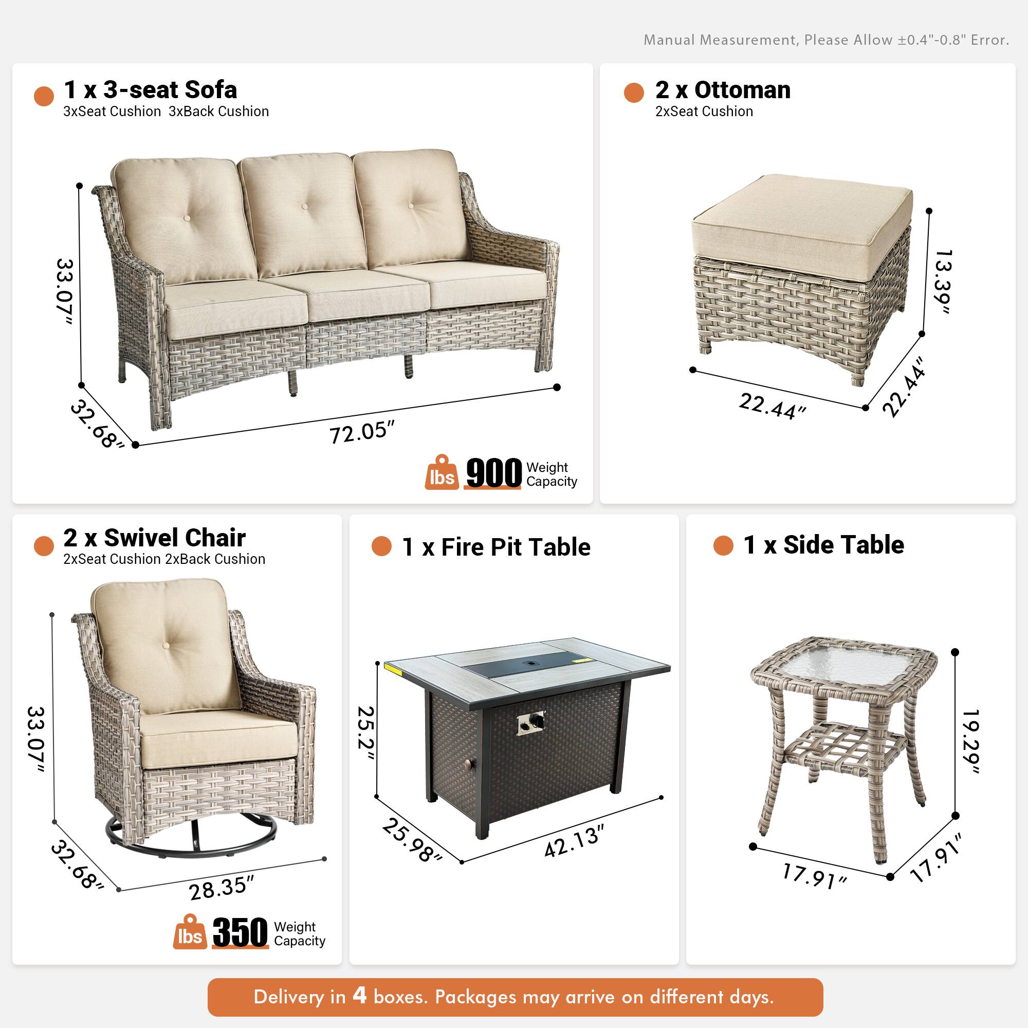 Manual Measurement, Please Allow 0.4"-0.8" Error.

1 x 3-seat Sofa  
3xSeat Cushion 3xBack Cushion  
33.07" 32.68" 72.05"  
Weight: 900 lbs  
Capacity: 22.44" 13.39" 22.44"

2 x Ottoman  
2xSeat Cushion  
33.07" 32.68" 22.44"

2 x Swivel Chair  
2xSeat Cushion 2xBack Cushion  
33.07" 32.68" 28.35"  
Weight: 350 lbs  
Capacity: 25.2" 25.98" 42.13"

1 x Fire Pit Table  
1 x Side Table  
33.07" 32.68" 28.35"  
17.91" 19.29" 17.91"

Delivery in 4 boxes. Packages may arrive on different days.