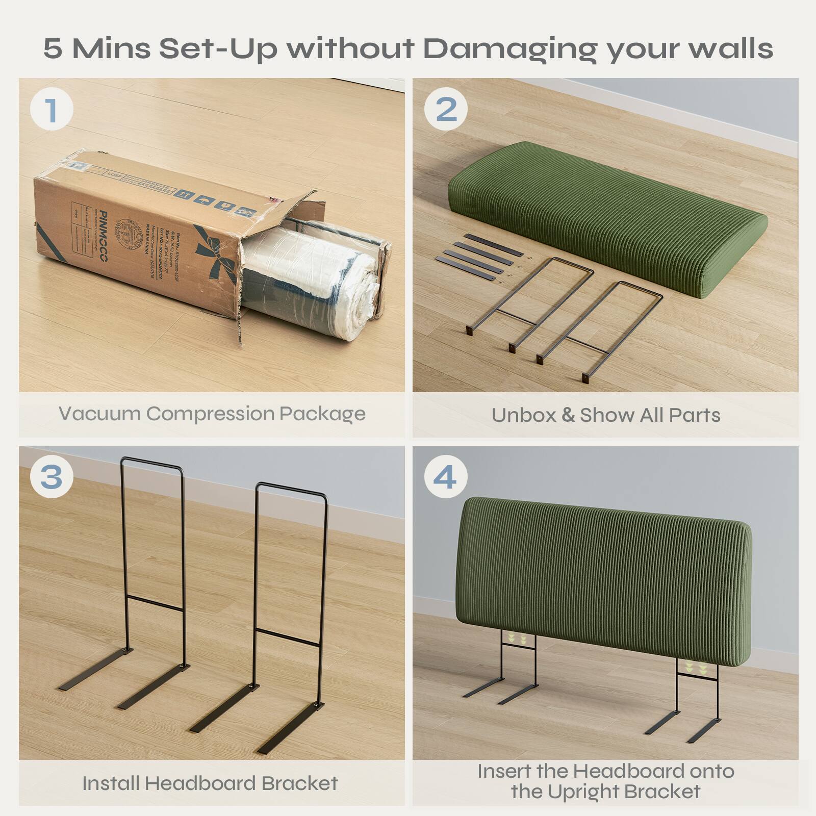 5 Mins Set-Up without Damaging your walls

1. Vacuum Compression Package

2. Unbox & Show All Parts

3. Install Headboard Bracket

4. Insert the Headboard onto the Upright Bracket