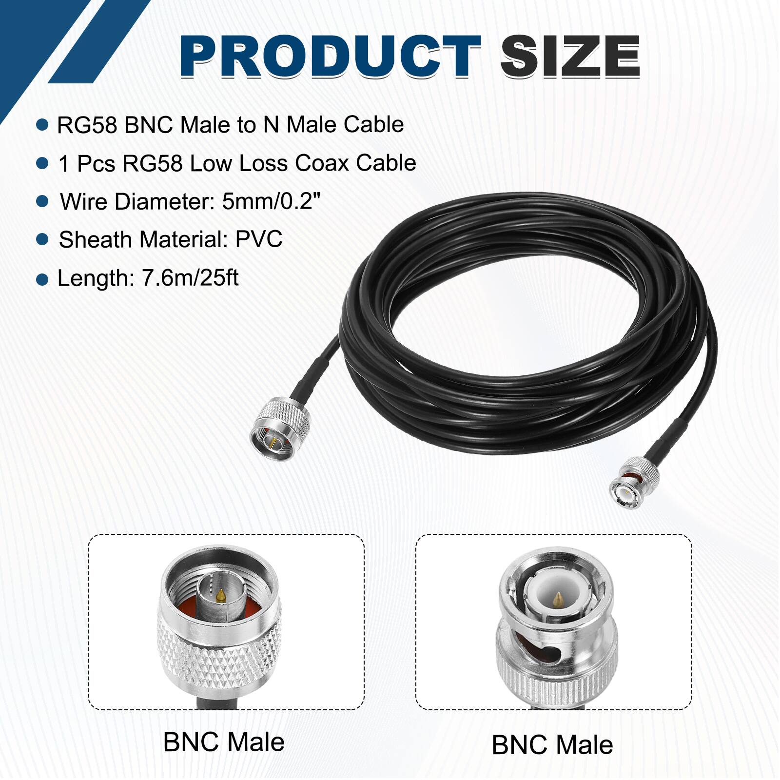 PRODUCT SIZE

- RG58 BNC Male to N Male Cable
- 1 Pcs RG58 Low Loss Coax Cable
- Wire Diameter: 5mm/0.2"
- Sheath Material: PVC
- Length: 7.6m/25ft

BNC Male

BNC Male