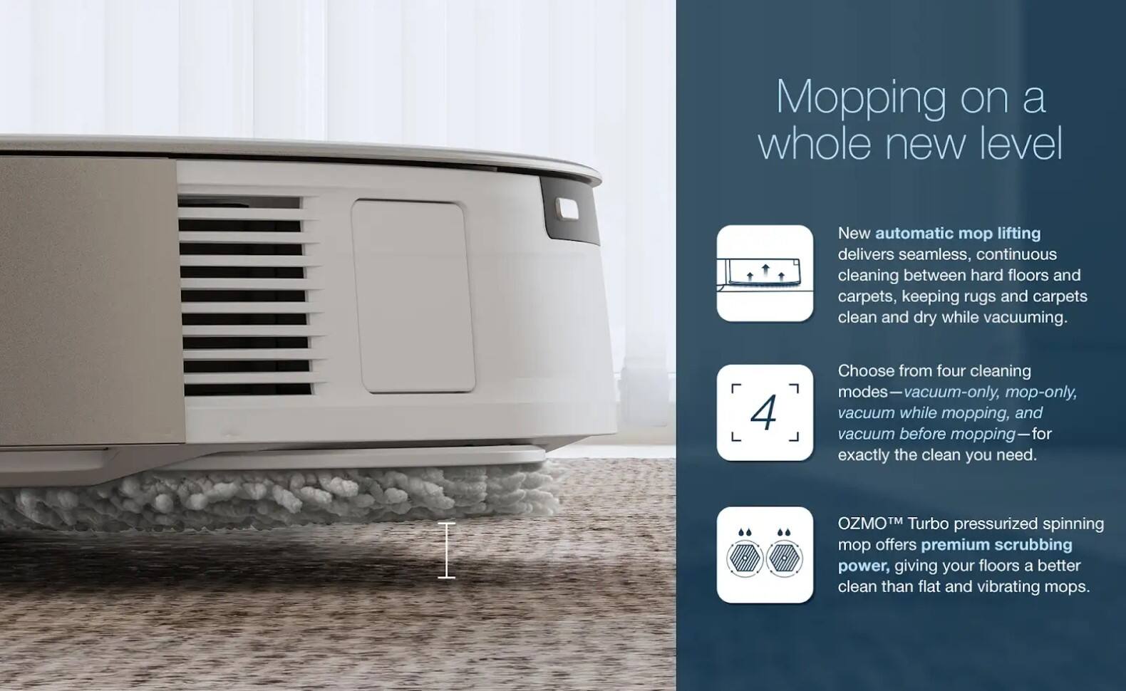 Mopping on a whole new level

New automatic mop lifting delivers seamless, continuous cleaning between hard floors and carpets, keeping rugs and carpets clean and dry while vacuuming.

Choose from four cleaning modes—vacuum-only, mop-only, vacuum while mopping, and vacuum before mopping—for exactly the clean you need.

OZMO™ Turbo pressurized spinning mop offers premium scrubbing power, giving your floors a better clean than flat and vibrating mops.