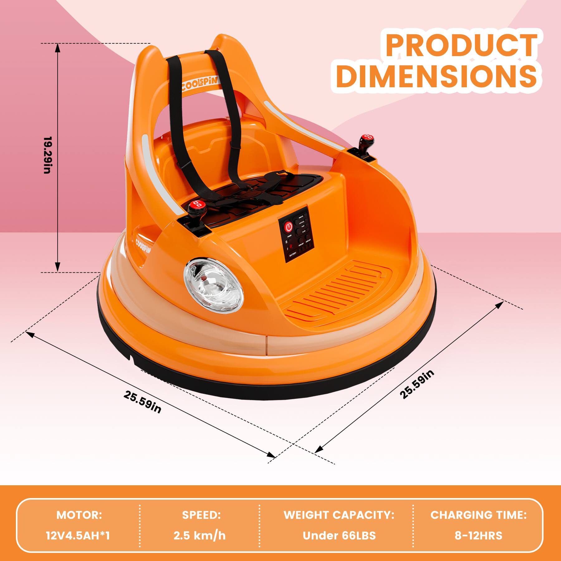 **PRODUCT DIMENSIONS**

- Height: 19.29in
- Width: 25.59in
- Depth: 25.59in

**MOTOR:** 12V 4.5AH*1

**SPEED:** 2.5 km/h

**WEIGHT CAPACITY:** Under 66LBS

**CHARGING TIME:** 8-12HRS