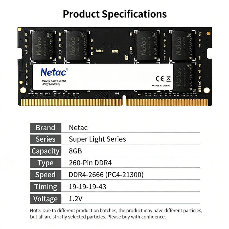 Product Specifications

Brand: Netac  
Series: Super Light Series  
Capacity: 8GB  
Type: 260-Pin DDR4  
Speed: DDR4-2666 (PC4-21300)  
Timing: 19-19-19-43  
Voltage: 1.2V  

Note: Due to different production batches, the product may have different particles, but all are strictly selected particles. Please buy with confidence.