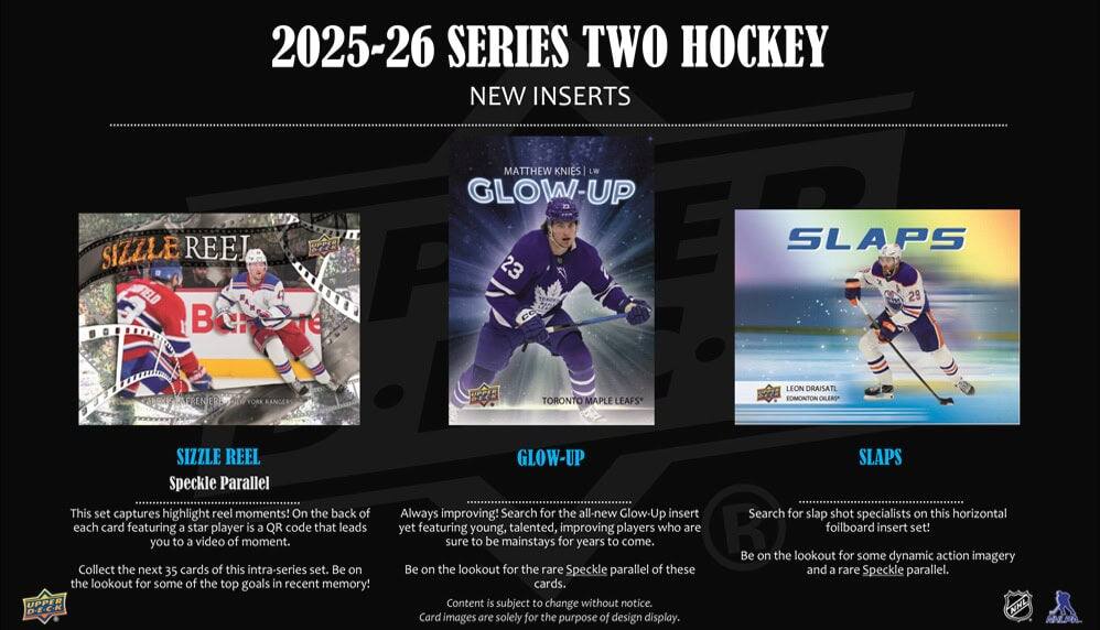 2025-26 SERIES TWO HOCKEY  
NEW INSERTS

**SIZZLE REEL**  
Speckle Parallel  
This set captures highlight reel moments! On the back of each card featuring a star player is a QR code that leads you to a video of the moment. Collect the next 35 cards of this intra-series set. Be on the lookout for some of the top goals in recent memory!

**GLOW-UP**  
Always improving! Search for the all-new Glow-Up insert yet featuring young, talented, improving players who are sure to be mainstays for years to come. Be on the lookout for the rare Speckle parallel of these cards.  
Content is subject to change without notice. Card images are solely for the purpose of design display.

**SLAPS**  
Search for slap shot specialists on this horizontal foilboard insert set! Be on the lookout for some dynamic action imagery and a rare Speckle parallel.