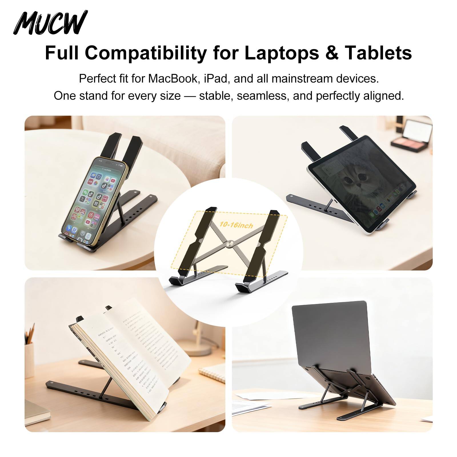 MUCW  
Full Compatibility for Laptops & Tablets  
Perfect fit for MacBook, iPad, and all mainstream devices.  
One stand for every size — stable, seamless, and perfectly aligned.  
10-16inch