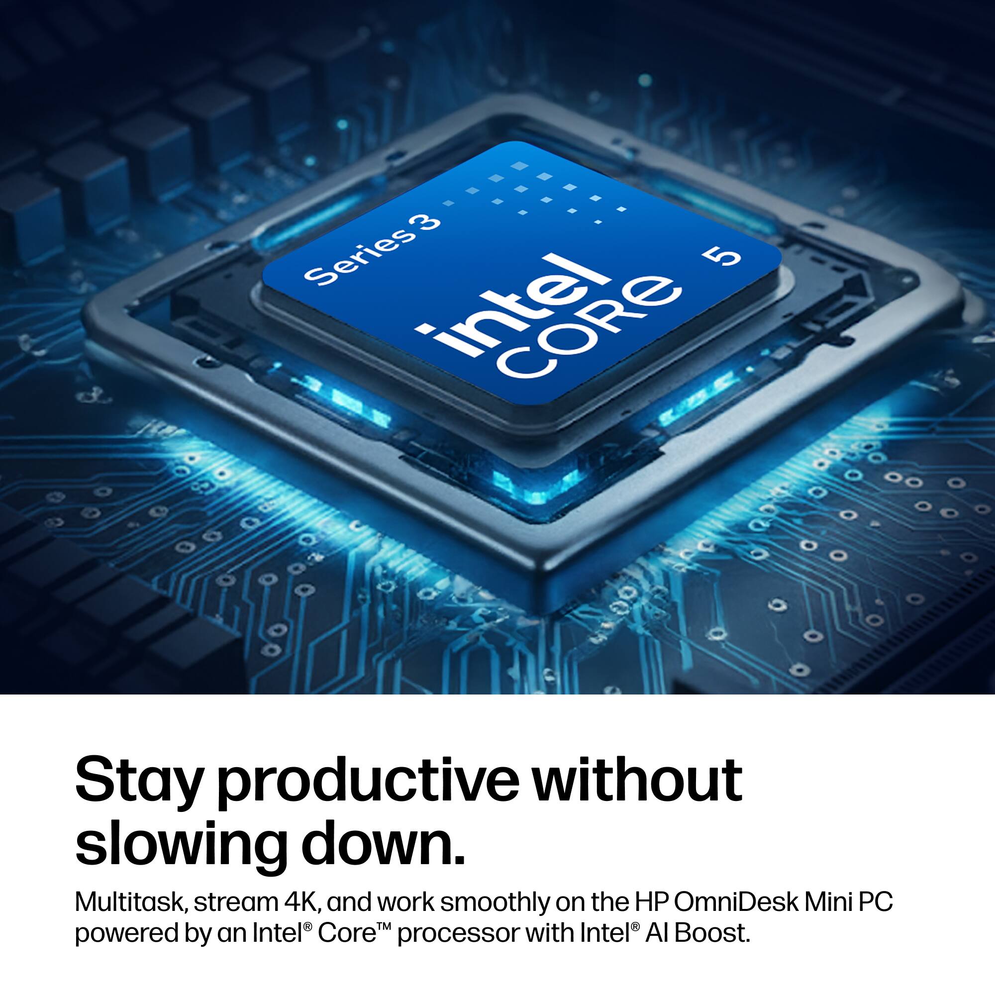 3 Series Intel 5 CORE

Stay productive without slowing down. Multitask, stream 4K, and work smoothly on the HP OmniDesk Mini PC powered by an Intel Core processor with Intel AI Boost.