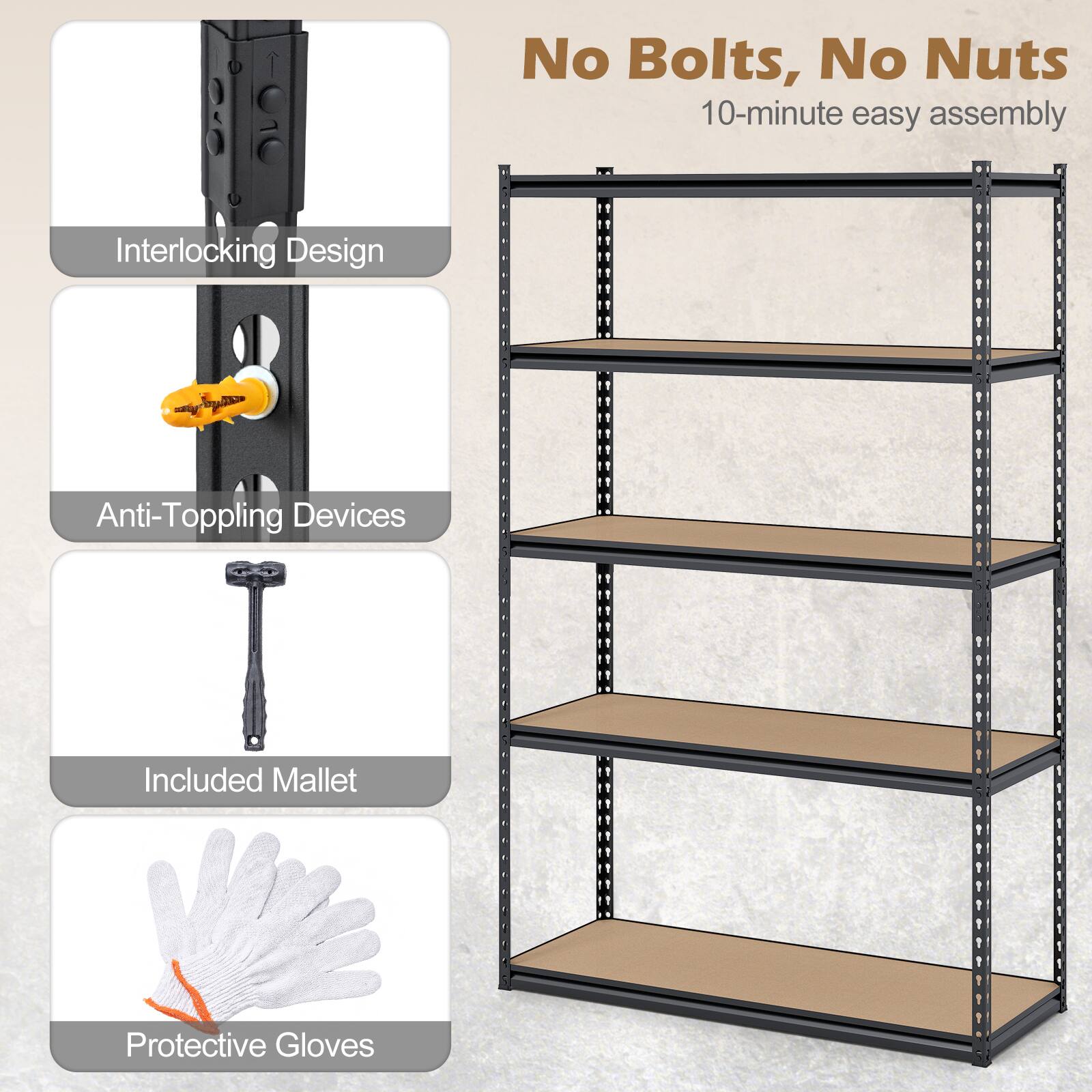No Bolts, No Nuts  
10-minute easy assembly  

Interlocking Design  
Anti-Toppling Devices  
Included Mallet  
Protective Gloves
