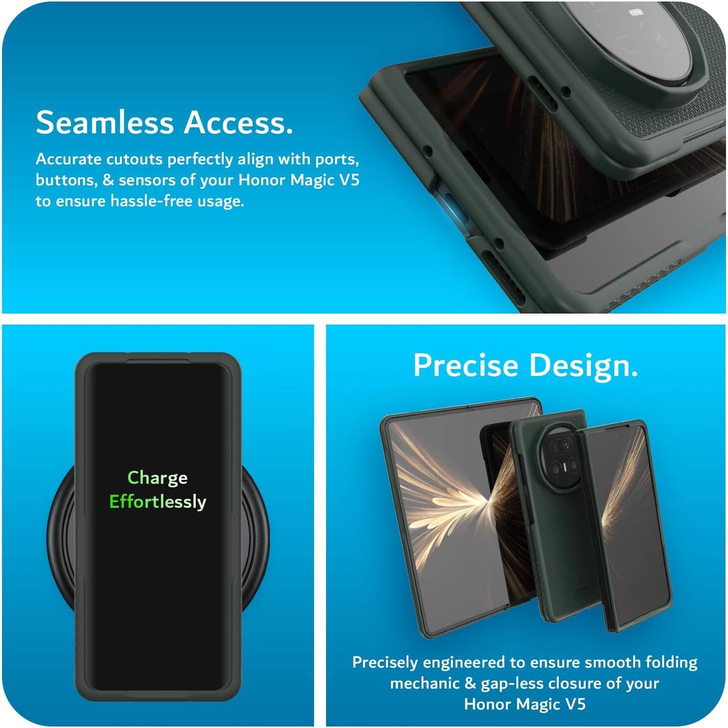 Seamless Access.  
Accurate cutouts perfectly align with ports, buttons, & sensors of your Honor Magic V5 to ensure hassle-free usage.  

Precise Design.  
Charge Effortlessly  
Precisely engineered to ensure smooth folding mechanic & gap-less closure of your Honor Magic V5