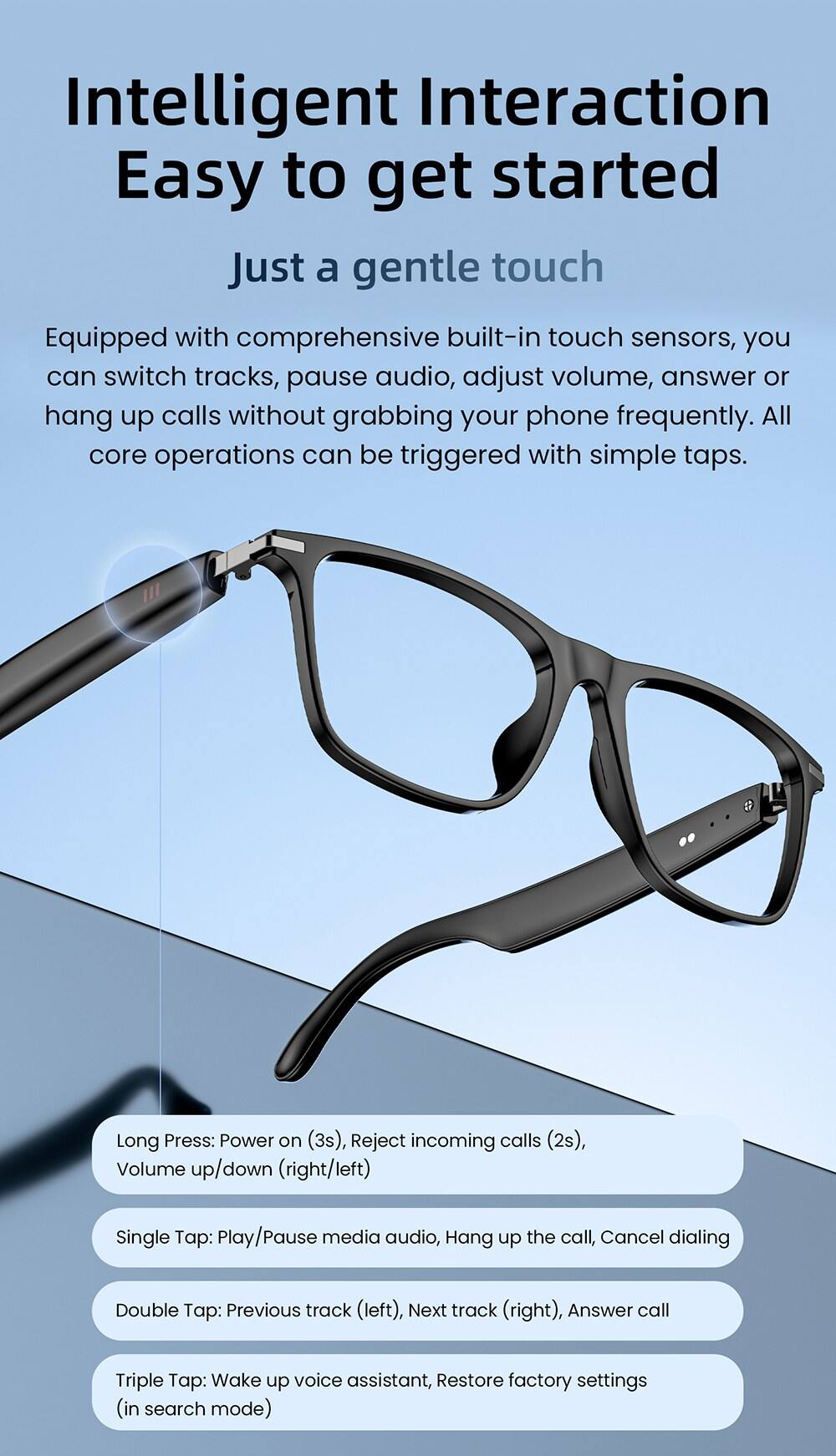 Intelligent Interaction  
Easy to get started  

Just a gentle touch  

Equipped with comprehensive built-in touch sensors, you can switch tracks, pause audio, adjust volume, answer or hang up calls without grabbing your phone frequently. All core operations can be triggered with simple taps.  

Long Press: Power on (3s), Reject incoming calls (2s), Volume up/down (right/left)  
Single Tap: Play/Pause media audio, Hang up the call, Cancel dialing  
Double Tap: Previous track (left), Next track (right), Answer call  
Triple Tap: Wake up voice assistant, Restore factory settings (in search mode)