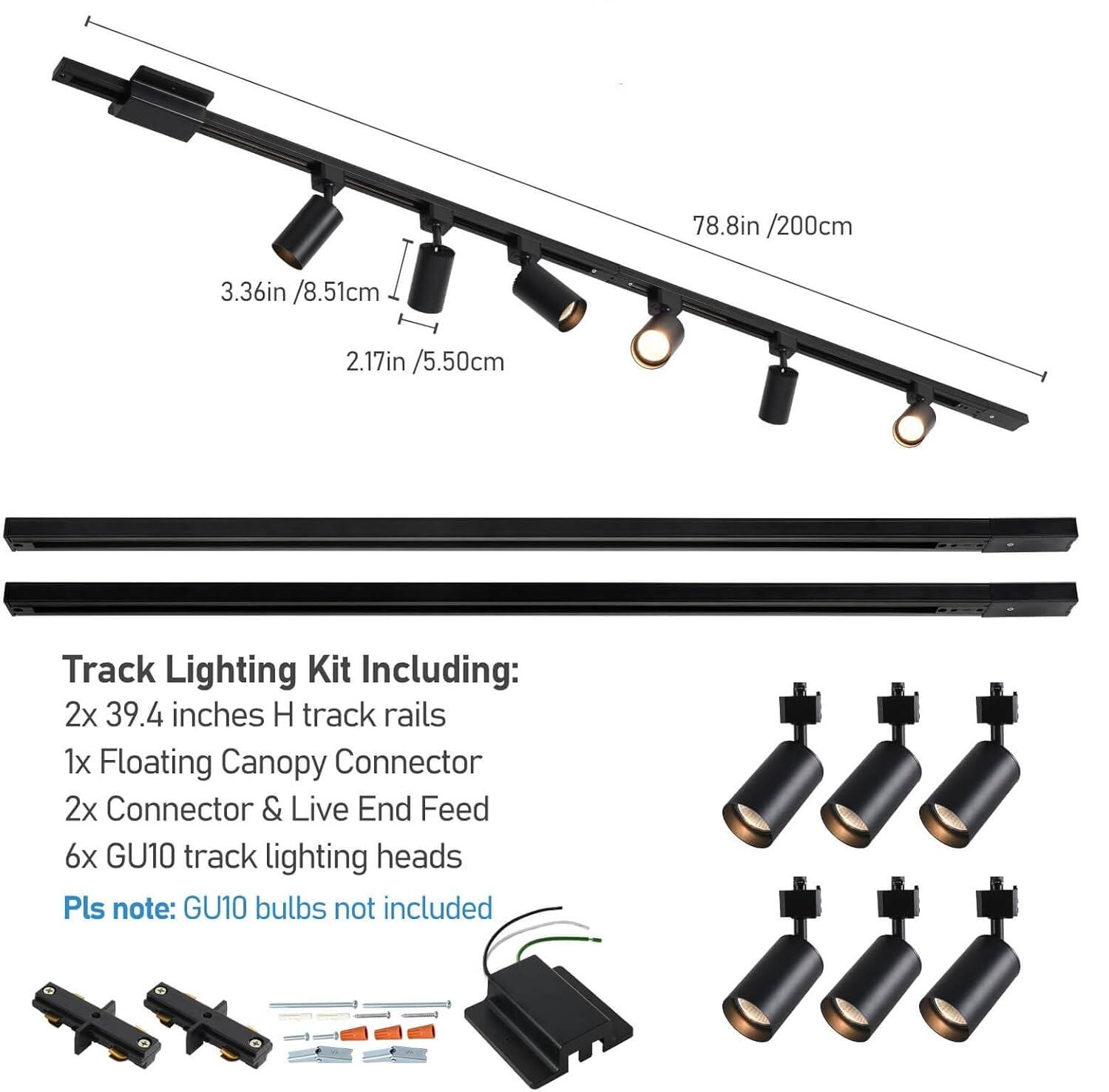 78.8in / 200cm  
3.36in / 8.51cm  
2.17in / 5.50cm  

Track Lighting Kit Including:  
2x 39.4 inches H track rails  
1x Floating Canopy Connector  
2x Connector & Live End Feed  
6x GU10 track lighting heads  

Pls note: GU10 bulbs not included