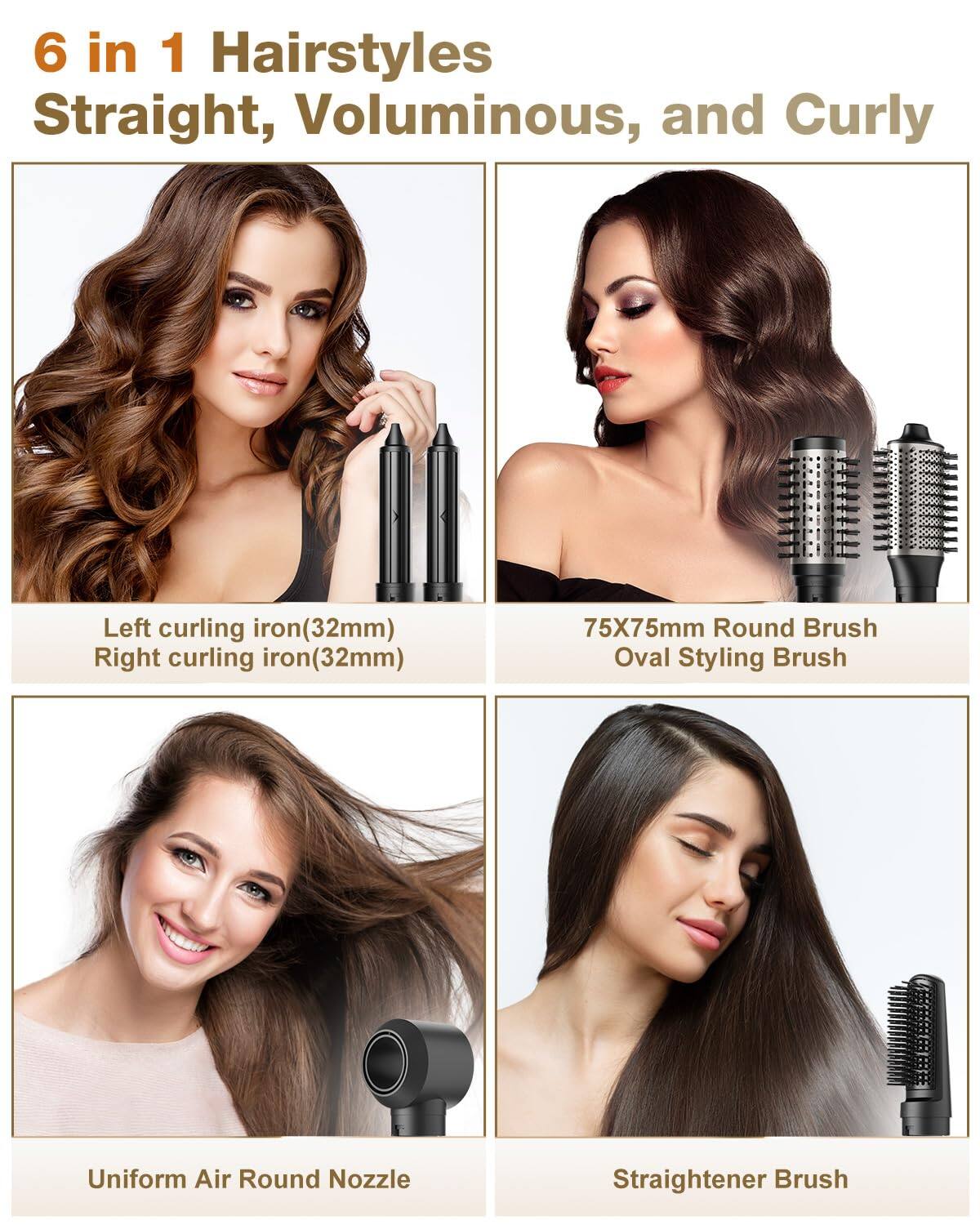 6 in 1 Hairstyles  
Straight, Voluminous, and Curly  

- Left curling iron (32mm)  
- Right curling iron (32mm)  
- 75X75mm Round Brush  
- Oval Styling Brush  
- Uniform Air Round Nozzle  
- Straightener Brush