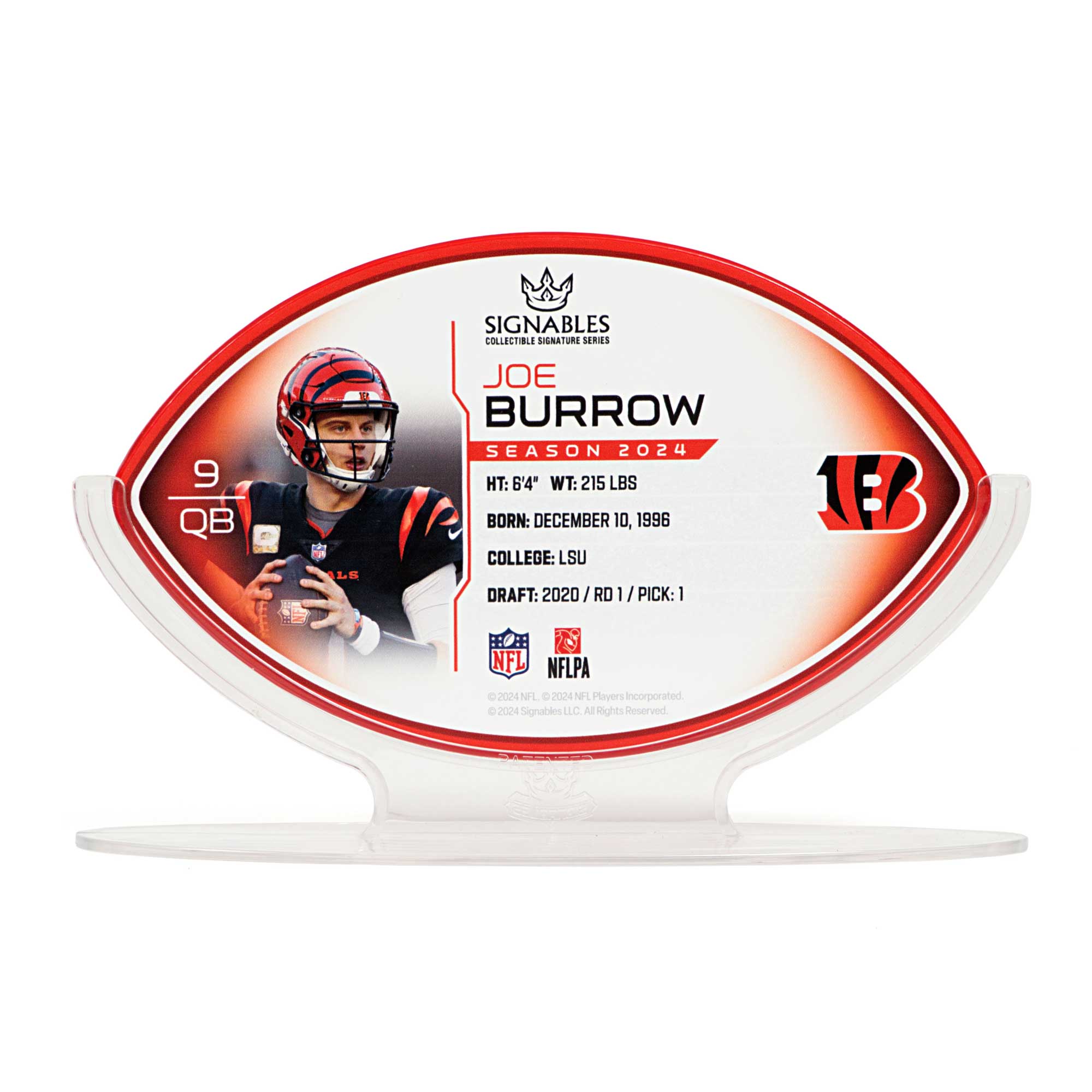 SIGNABLES  
COLLECTIBLE SIGNATURE SERIES  

JOE BURROW  
SEASON 2024  

HT: 6'4"  
WT: 215 LBS  
BORN: DECEMBER 10, 1996  

COLLEGE: LSU  
DRAFT: 2020 / RD 1 / PICK: 1  

NFL  
NFLPA  

© 2024 NFL. © 2024 Signables LLC. All Rights Reserved.  

9 QB  

1B  

SIGNABLES  
COLLECTIBLE SIGNATURE SERIES  

JOE BURROW  
SEASON 2024  

HT: 6'4"  
WT: 215 LBS  
BORN: DECEMBER 10, 1996  

COLLEGE: LSU  
DRAFT: 2020 / RD 1 / PICK: 1  

NFL  
NFLPA  

© 2024 NFL. © 2024 Signables LLC. All Rights Reserved.