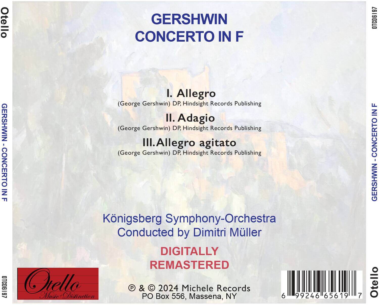 GERSHWIN  
CONCERTO IN F

I. Allegro  
(George Gershwin) DP, Hindsight Records Publishing

II. Adagio  
(George Gershwin) DP, Hindsight Records Publishing

III. Allegro agitato  
(George Gershwin) DP, Hindsight Records Publishing

Königsberg Symphony-Orchestra  
Conducted by Dimitri Müller

DIGITALLY REMASTERED

© & © 2024 Michele Records  
PO Box 556, Massena, NY

Otello  
Music Distinction