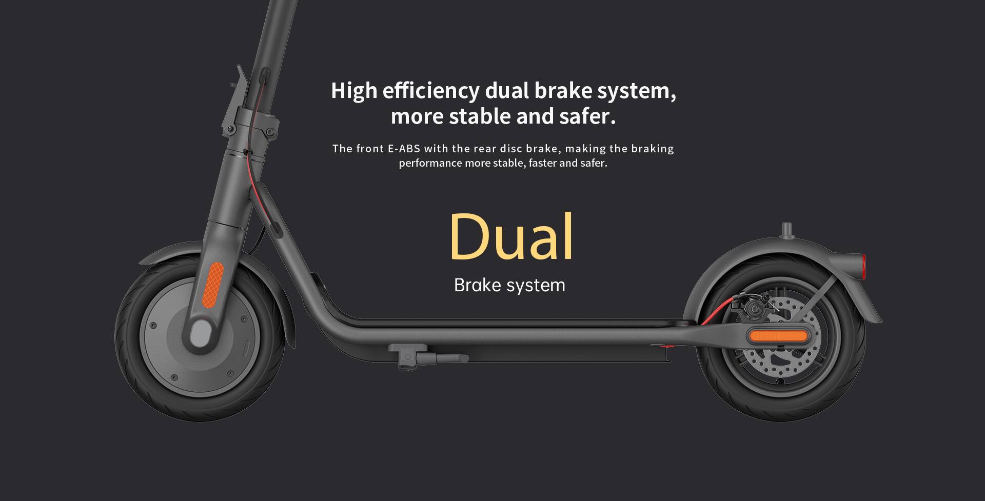 High efficiency dual brake system, more stable and safer.  
The front E-ABS with the rear disc brake, making the braking performance more stable, faster and safer.  
Dual Brake system