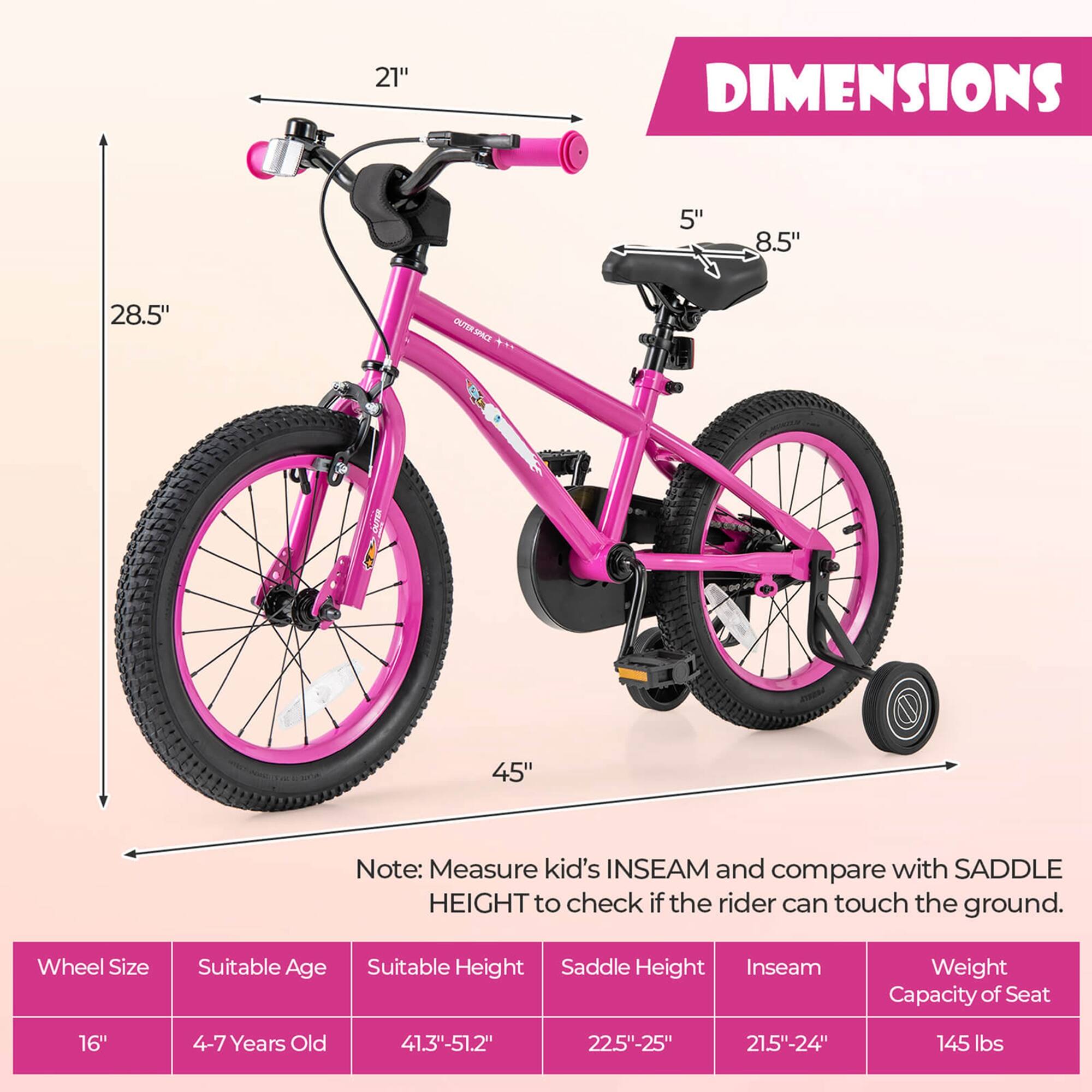 **DIMENSIONS**

- 21"
- 5"
- 8.5"
- 28.5"
- 45"

**Note:** Measure kid's INSEAM and compare with SADDLE HEIGHT to check if the rider can touch the ground.

**Wheel Size** | **Suitable Age** | **Suitable Height** | **Saddle Height** | **Inseam** | **Weight Capacity of Seat**
--- | --- | --- | --- | --- | ---
16" | 4-7 Years Old | 41.3"-51.2" | 22.5"-25" | 21.5"-24" | 145 lbs