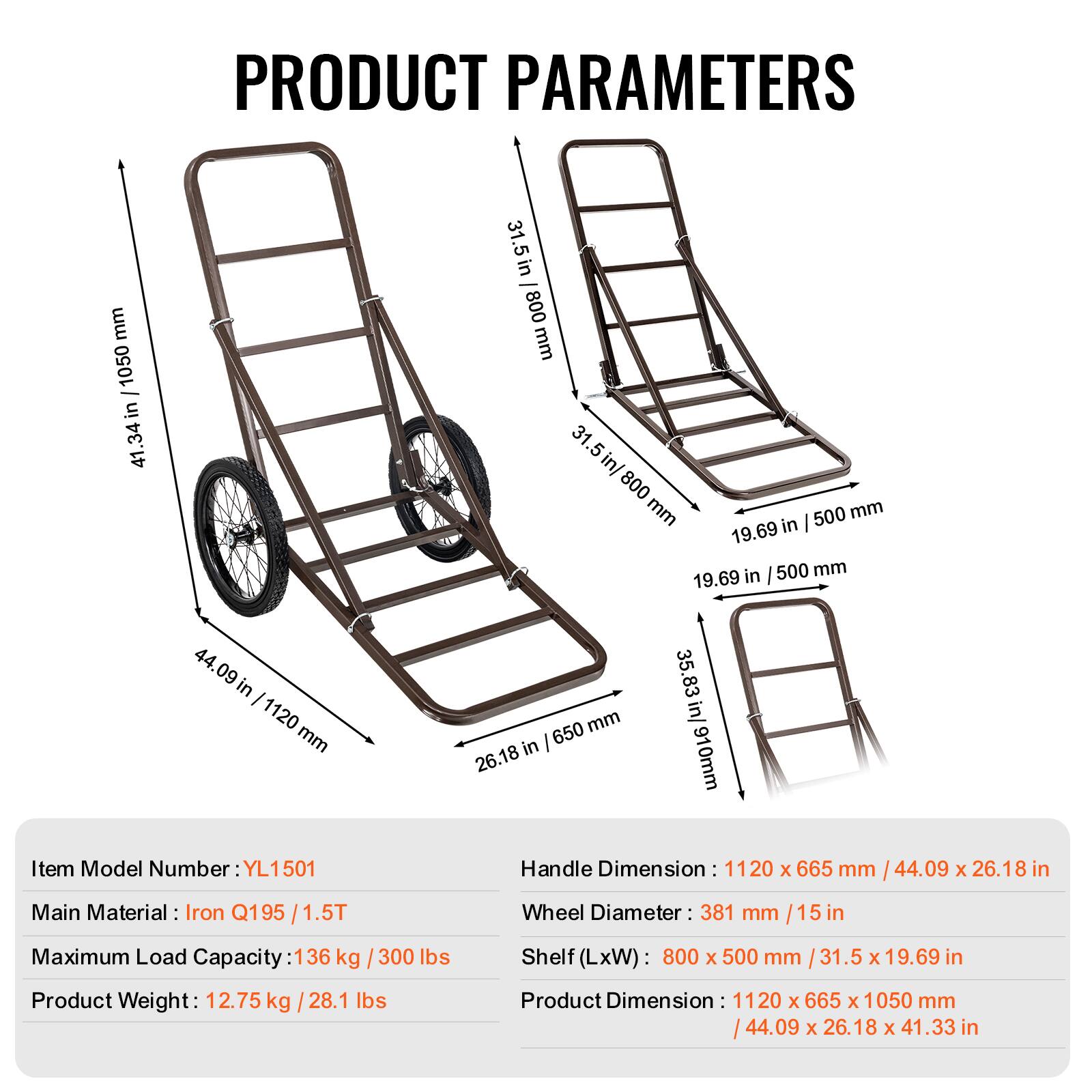 PRODUCT PARAMETERS

- mm / 1050 in 41.34 in 31.5 in
- 800 mm 31.5 .5 in/ 800 mm 500 mm 19.69 in in 500 mm 19.69
- 44. 09 in I 1120 mm 650 mm in 26.18 35.83 in/ 910mm

Item Model Number: YL1501

Handle Dimension: 1120 x 665 mm / 44.09 x 26.18 in

Main Material: Iron Q195 / 1.5T

Wheel Diameter: 381 mm / 15 in

Maximum Load Capacity: 136 kg / 300 lbs

Product Weight: 12.75 kg / 28.1 lbs

Shelf (LxW): 800 x 500 mm / 31.5 x 19.69 in

Product Dimension: 112