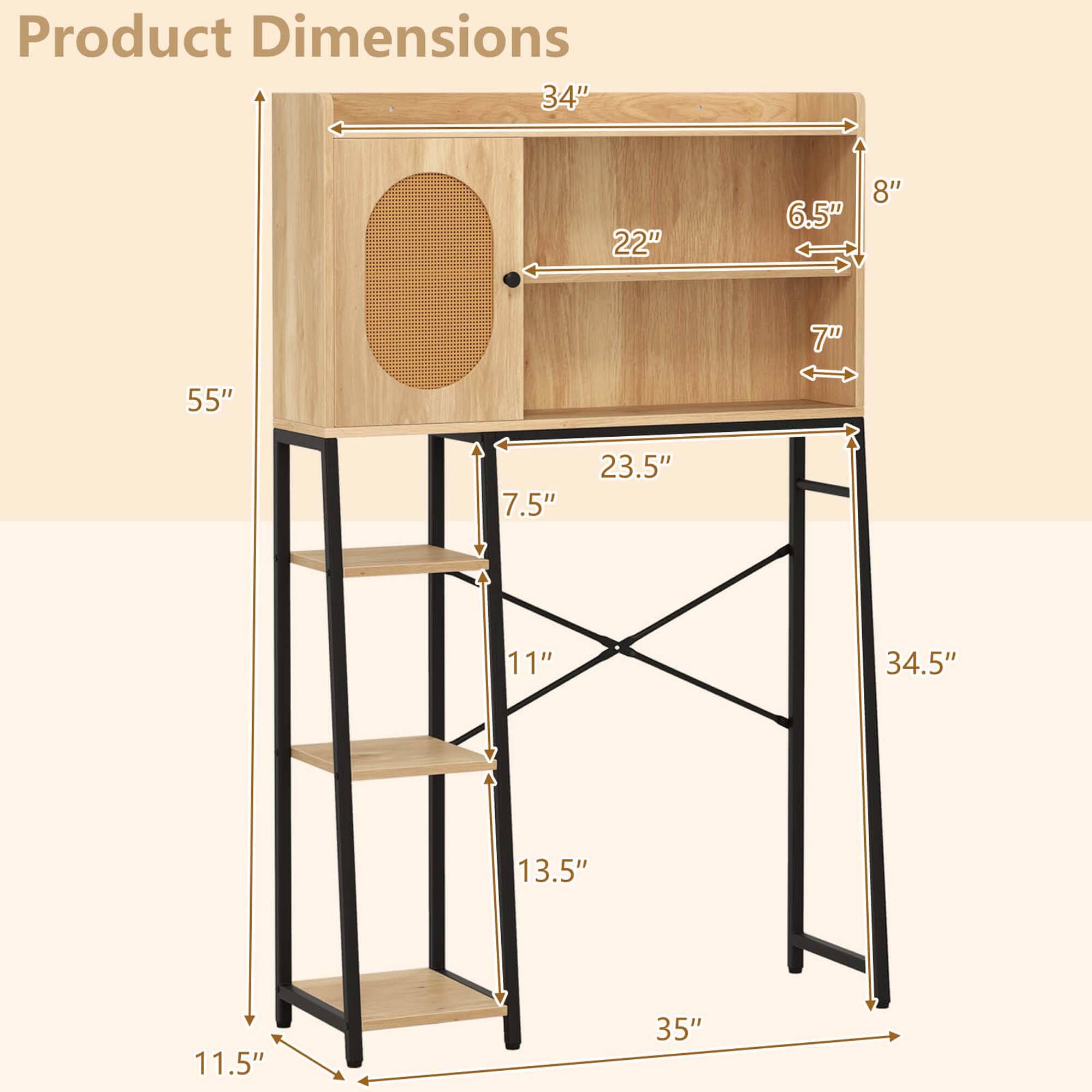Product Dimensions

- 34" (width)
- 22" (depth)
- 6.5" (height of the top shelf)
- 8" (height of the top shelf from the ground)
- 55" (height of the unit)
- 7" (depth of the top shelf)
- 7.5" (depth of the second shelf)
- 23.5" (depth of the third shelf)
- 11" (depth of the bottom shelf)
- 34.5" (height of the unit from the ground to the bottom shelf)
- 13.5" (height of the bottom shelf)
- 11.5" (height of the unit from the ground to the bottom shelf)
- 35" (width of the unit)