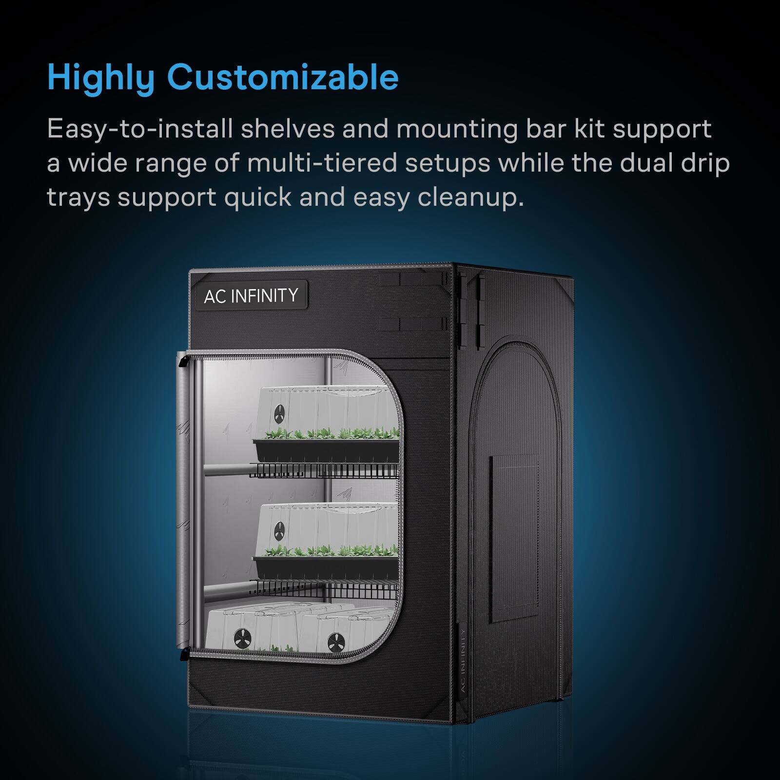 Highly Customizable

Easy-to-install shelves and mounting bar kit support a wide range of multi-tiered setups while the dual drip trays support quick and easy cleanup.

AC INFINITY