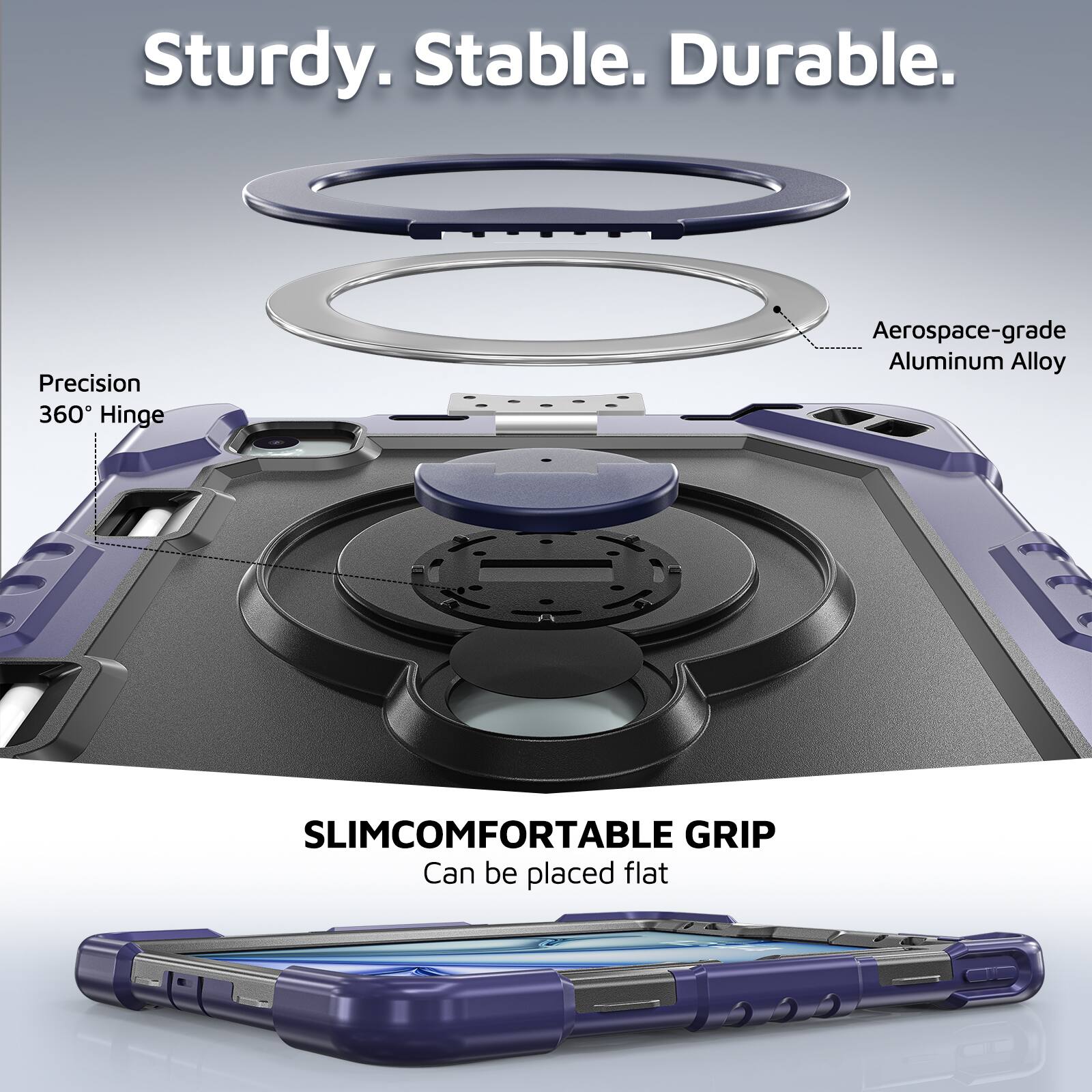 Sturdy. Stable. Durable.  
Precision 360° Hinge  
Aerospace-grade Aluminum Alloy  
SLIMCOMFORTABLE GRIP  
Can be placed flat