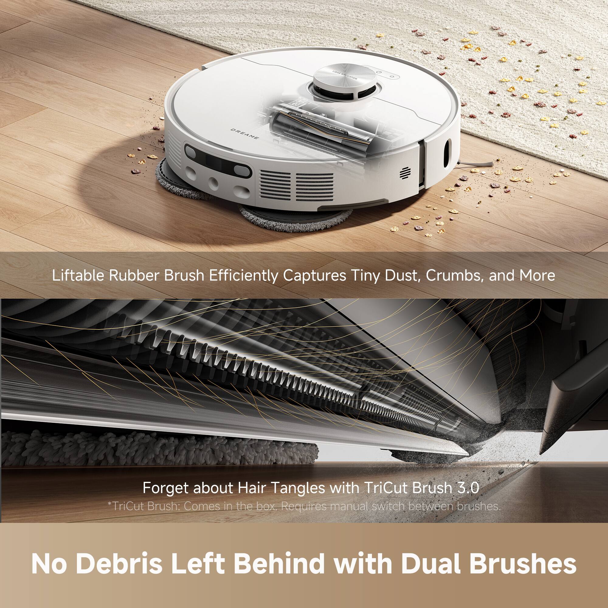 Liftable Rubber Brush Efficiently Captures Tiny Dust, Crumbs, and More

Forget about Hair Tangles with TriCut Brush 3.0  
*TriCut Brush: Comes in the box. Requires manual switch between brushes.

No Debris Left Behind with Dual Brushes