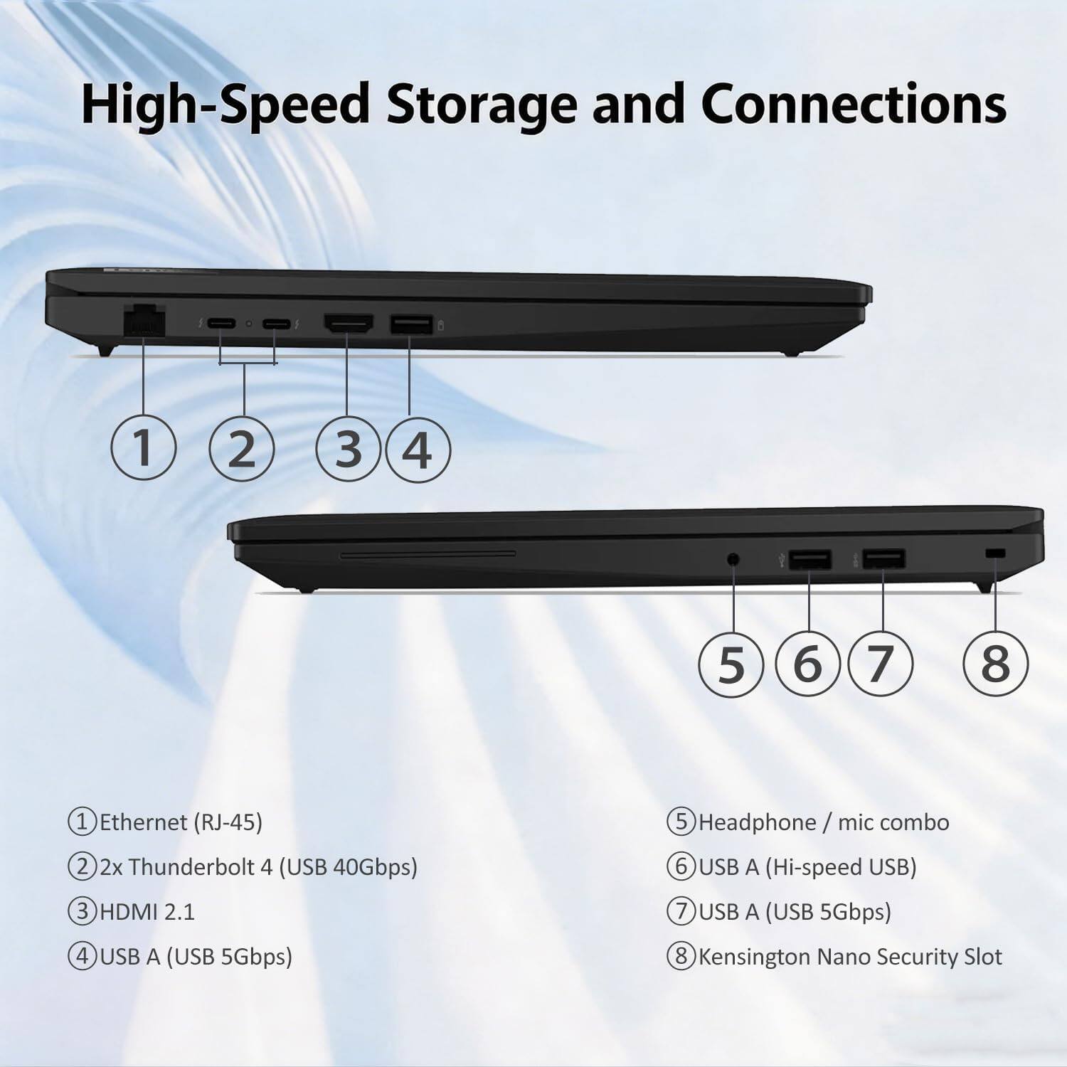 High-Speed Storage and Connections

1. Ethernet (RJ-45)
2. 2x Thunderbolt 4 (USB 40Gbps)
3. HDMI 2.1
4. USB A (USB 5Gbps)
5. Headphone / mic combo
6. USB A (Hi-speed USB)
7. USB A (USB 5Gbps)
8. Kensington Nano Security Slot
