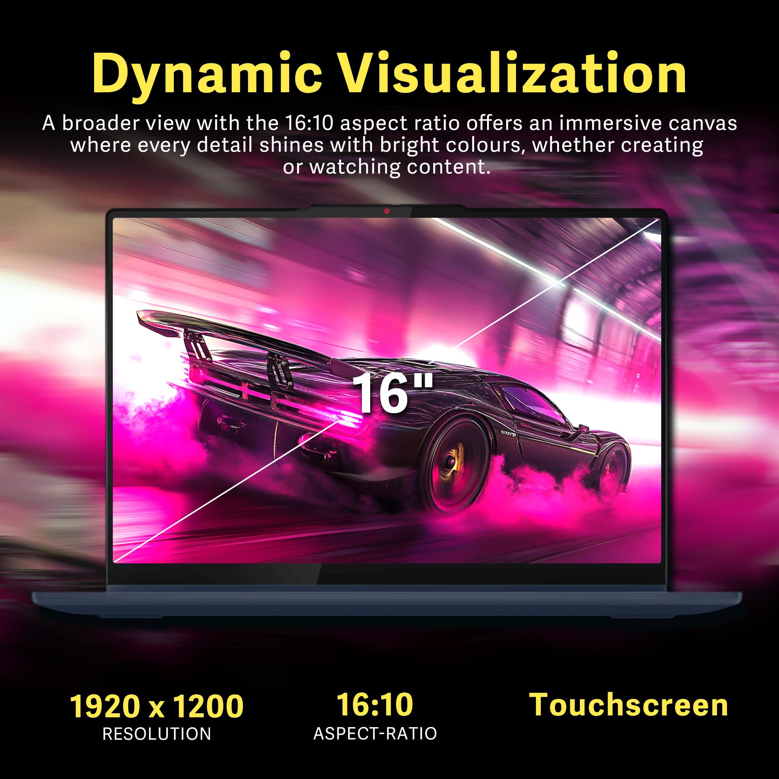 Dynamic Visualization

A broader view with the 16:10 aspect ratio offers an immersive canvas where every detail shines with bright colours, whether creating or watching content.

16" 1920 x 1200 RESOLUTION 16:10 TOUCHSCREEN ASPECT-RATIO