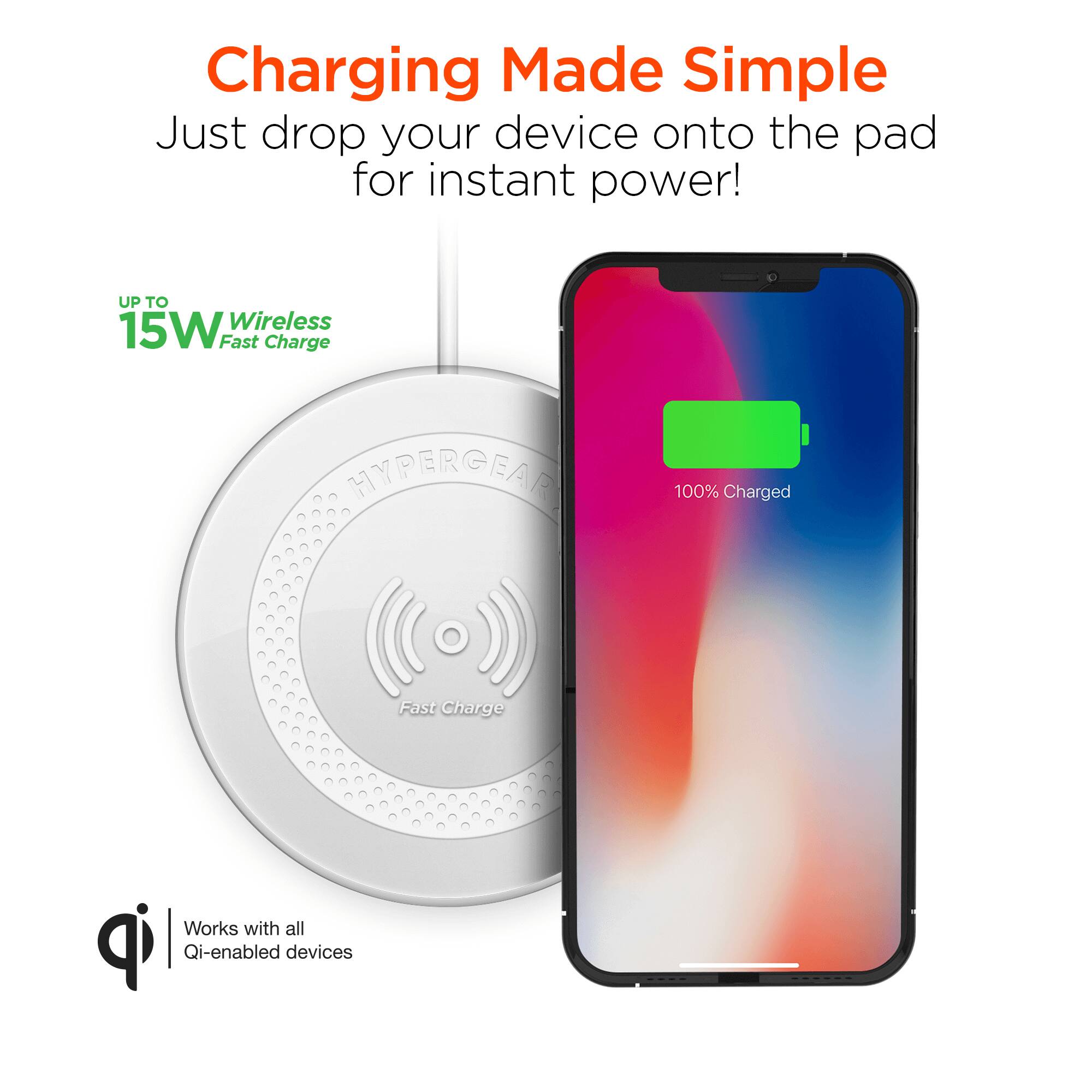 Charging Made Simple  
Just drop your device onto the pad for instant power!  

UP TO 15W Wireless Fast Charge  

HYPERGEAR  
Fast Charge  

Works with all Qi-enabled devices